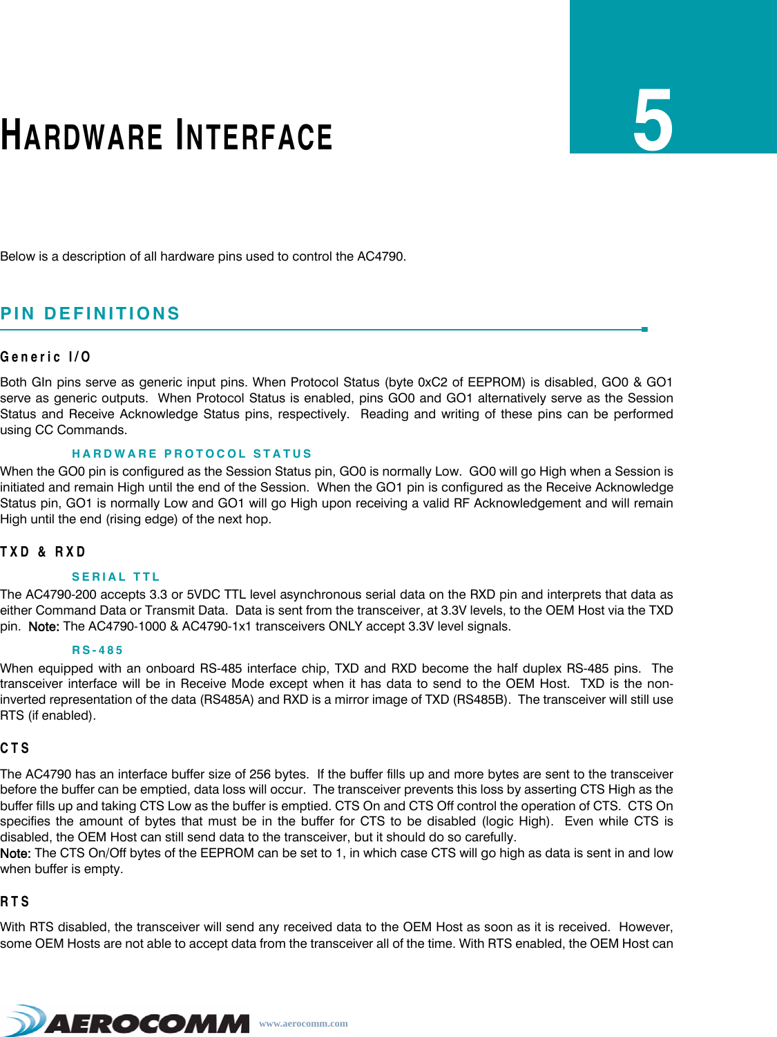 www.aerocomm.comHARDWARE INTERFACE5Below is a description of all hardware pins used to control the AC4790.PIN DEFINITIONSGeneric I/OBoth GIn pins serve as generic input pins. When Protocol Status (byte 0xC2 of EEPROM) is disabled, GO0 &amp; GO1serve as generic outputs.  When Protocol Status is enabled, pins GO0 and GO1 alternatively serve as the SessionStatus and Receive Acknowledge Status pins, respectively.  Reading and writing of these pins can be performedusing CC Commands.HARDWARE PROTOCOL STATUSWhen the GO0 pin is configured as the Session Status pin, GO0 is normally Low.  GO0 will go High when a Session isinitiated and remain High until the end of the Session.  When the GO1 pin is configured as the Receive AcknowledgeStatus pin, GO1 is normally Low and GO1 will go High upon receiving a valid RF Acknowledgement and will remainHigh until the end (rising edge) of the next hop.TXD &amp; RXDSERIAL TTLThe AC4790-200 accepts 3.3 or 5VDC TTL level asynchronous serial data on the RXD pin and interprets that data aseither Command Data or Transmit Data.  Data is sent from the transceiver, at 3.3V levels, to the OEM Host via the TXDpin.  Note: The AC4790-1000 &amp; AC4790-1x1 transceivers ONLY accept 3.3V level signals.RS-485When equipped with an onboard RS-485 interface chip, TXD and RXD become the half duplex RS-485 pins.  Thetransceiver interface will be in Receive Mode except when it has data to send to the OEM Host.  TXD is the non-inverted representation of the data (RS485A) and RXD is a mirror image of TXD (RS485B).  The transceiver will still useRTS (if enabled).CTSThe AC4790 has an interface buffer size of 256 bytes.  If the buffer fills up and more bytes are sent to the transceiverbefore the buffer can be emptied, data loss will occur.  The transceiver prevents this loss by asserting CTS High as thebuffer fills up and taking CTS Low as the buffer is emptied. CTS On and CTS Off control the operation of CTS.  CTS Onspecifies the amount of bytes that must be in the buffer for CTS to be disabled (logic High).  Even while CTS isdisabled, the OEM Host can still send data to the transceiver, but it should do so carefully. Note: The CTS On/Off bytes of the EEPROM can be set to 1, in which case CTS will go high as data is sent in and lowwhen buffer is empty.RTSWith RTS disabled, the transceiver will send any received data to the OEM Host as soon as it is received.  However,some OEM Hosts are not able to accept data from the transceiver all of the time. With RTS enabled, the OEM Host can