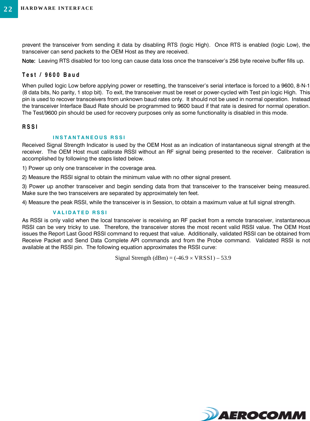 HARDWARE INTERFACE22prevent the transceiver from sending it data by disabling RTS (logic High).  Once RTS is enabled (logic Low), thetransceiver can send packets to the OEM Host as they are received.  Note:  Leaving RTS disabled for too long can cause data loss once the transceiver’s 256 byte receive buffer fills up.Test / 9600 BaudWhen pulled logic Low before applying power or resetting, the transceiver’s serial interface is forced to a 9600, 8-N-1(8 data bits, No parity, 1 stop bit).  To exit, the transceiver must be reset or power-cycled with Test pin logic High.  Thispin is used to recover transceivers from unknown baud rates only.  It should not be used in normal operation.  Insteadthe transceiver Interface Baud Rate should be programmed to 9600 baud if that rate is desired for normal operation.The Test/9600 pin should be used for recovery purposes only as some functionality is disabled in this mode.RSSIINSTANTANEOUS RSSIReceived Signal Strength Indicator is used by the OEM Host as an indication of instantaneous signal strength at thereceiver.  The OEM Host must calibrate RSSI without an RF signal being presented to the receiver.  Calibration isaccomplished by following the steps listed below.1) Power up only one transceiver in the coverage area.2) Measure the RSSI signal to obtain the minimum value with no other signal present.3) Power up another transceiver and begin sending data from that transceiver to the transceiver being measured.Make sure the two transceivers are separated by approximately ten feet.4) Measure the peak RSSI, while the transceiver is in Session, to obtain a maximum value at full signal strength.VALIDATED RSSIAs RSSI is only valid when the local transceiver is receiving an RF packet from a remote transceiver, instantaneousRSSI can be very tricky to use.  Therefore, the transceiver stores the most recent valid RSSI value. The OEM Hostissues the Report Last Good RSSI command to request that value.  Additionally, validated RSSI can be obtained fromReceive Packet and Send Data Complete API commands and from the Probe command.  Validated RSSI is notavailable at the RSSI pin.  The following equation approximates the RSSI curve:Signal Strength (dBm) = (-46.9 VRSSI)× 53.9–