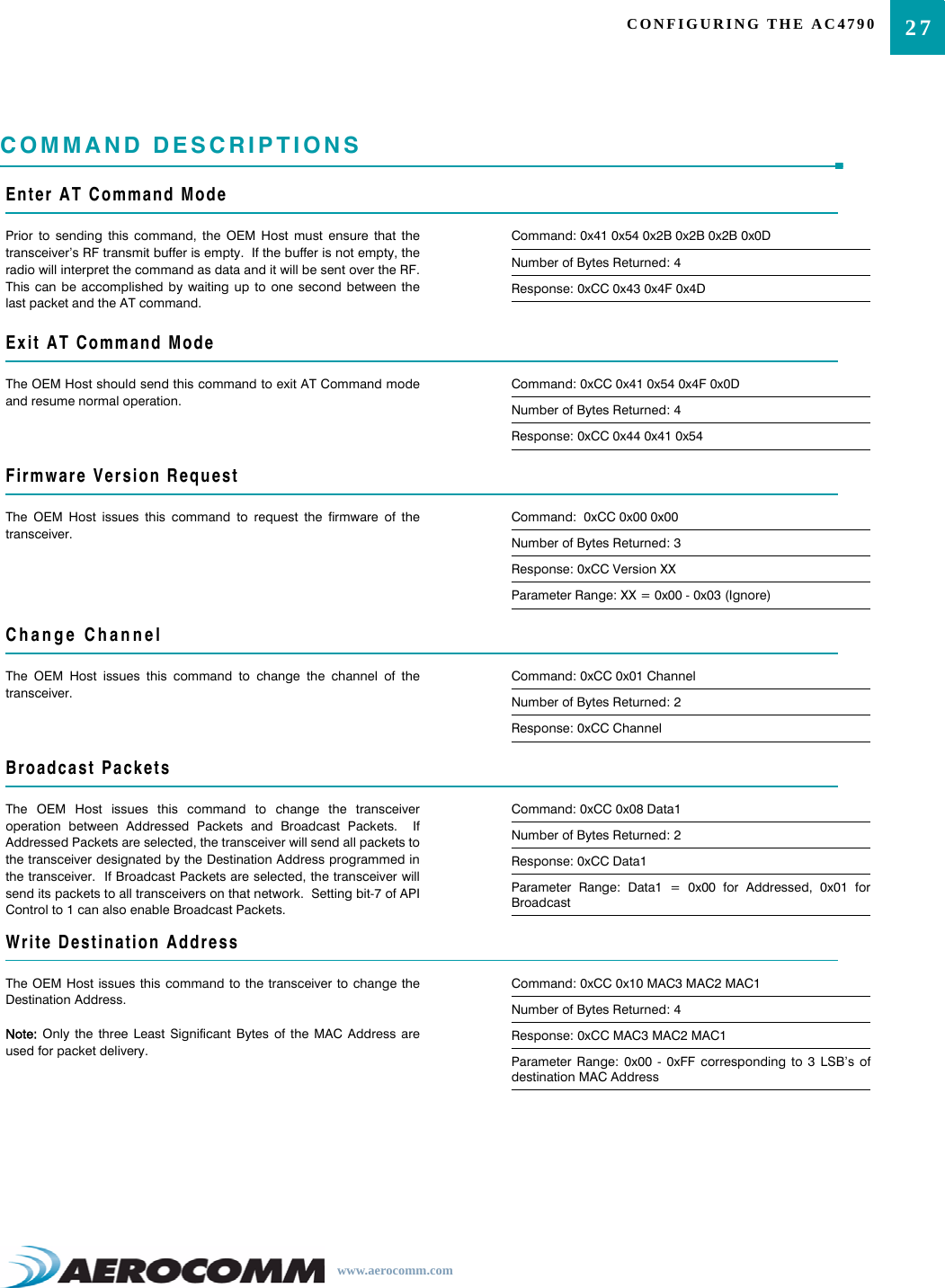 27CONFIGURING THE AC4790www.aerocomm.comCOMMAND DESCRIPTIONSEnter AT Command ModePrior to sending this command, the OEM Host must ensure that thetransceiver’s RF transmit buffer is empty.  If the buffer is not empty, theradio will interpret the command as data and it will be sent over the RF.This can be accomplished by waiting up to one second between thelast packet and the AT command.Command: 0x41 0x54 0x2B 0x2B 0x2B 0x0DNumber of Bytes Returned: 4Response: 0xCC 0x43 0x4F 0x4DExit AT Command ModeThe OEM Host should send this command to exit AT Command modeand resume normal operation.Command: 0xCC 0x41 0x54 0x4F 0x0DNumber of Bytes Returned: 4Response: 0xCC 0x44 0x41 0x54Firmware Version RequestThe OEM Host issues this command to request the firmware of thetransceiver.Command:  0xCC 0x00 0x00Number of Bytes Returned: 3Response: 0xCC Version XXParameter Range: XX = 0x00 - 0x03 (Ignore)Change ChannelThe OEM Host issues this command to change the channel of thetransceiver.Command: 0xCC 0x01 ChannelNumber of Bytes Returned: 2Response: 0xCC ChannelBroadcast PacketsThe OEM Host issues this command to change the transceiveroperation between Addressed Packets and Broadcast Packets.  IfAddressed Packets are selected, the transceiver will send all packets tothe transceiver designated by the Destination Address programmed inthe transceiver.  If Broadcast Packets are selected, the transceiver willsend its packets to all transceivers on that network.  Setting bit-7 of APIControl to 1 can also enable Broadcast Packets.Command: 0xCC 0x08 Data1Number of Bytes Returned: 2Response: 0xCC Data1Parameter Range: Data1 = 0x00 for Addressed, 0x01 forBroadcastWrite Destination AddressThe OEM Host issues this command to the transceiver to change theDestination Address.  Note: Only the three Least Significant Bytes of the MAC Address areused for packet delivery.Command: 0xCC 0x10 MAC3 MAC2 MAC1Number of Bytes Returned: 4Response: 0xCC MAC3 MAC2 MAC1Parameter Range: 0x00 - 0xFF corresponding to 3 LSB’s ofdestination MAC Address