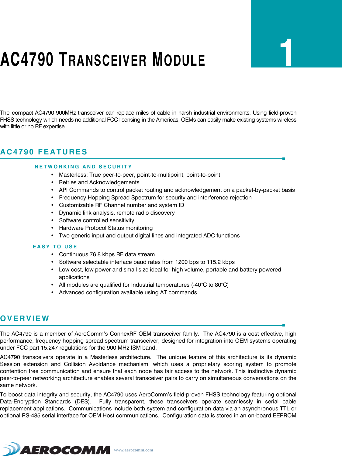 www.aerocomm.comAC4790 TRANSCEIVER MODULE1The compact AC4790 900MHz transceiver can replace miles of cable in harsh industrial environments. Using field-provenFHSS technology which needs no additional FCC licensing in the Americas, OEMs can easily make existing systems wirelesswith little or no RF expertise.AC4790 FEATURESNETWORKING AND SECURITY• Masterless: True peer-to-peer, point-to-multipoint, point-to-point• Retries and Acknowledgements• API Commands to control packet routing and acknowledgement on a packet-by-packet basis• Frequency Hopping Spread Spectrum for security and interference rejection• Customizable RF Channel number and system ID• Dynamic link analysis, remote radio discovery• Software controlled sensitivity• Hardware Protocol Status monitoring• Two generic input and output digital lines and integrated ADC functionsEASY TO USE• Continuous 76.8 kbps RF data stream• Software selectable interface baud rates from 1200 bps to 115.2 kbps• Low cost, low power and small size ideal for high volume, portable and battery powered applications• All modules are qualified for Industrial temperatures (-40°C to 80°C)• Advanced configuration available using AT commandsOVERVIEWThe AC4790 is a member of AeroComm’s ConnexRF OEM transceiver family.  The AC4790 is a cost effective, highperformance, frequency hopping spread spectrum transceiver; designed for integration into OEM systems operatingunder FCC part 15.247 regulations for the 900 MHz ISM band.AC4790 transceivers operate in a Masterless architecture.  The unique feature of this architecture is its dynamicSession extension and Collision Avoidance mechanism, which uses a proprietary scoring system to promotecontention free communication and ensure that each node has fair access to the network. This instinctive dynamicpeer-to-peer networking architecture enables several transceiver pairs to carry on simultaneous conversations on thesame network.To boost data integrity and security, the AC4790 uses AeroComm’s field-proven FHSS technology featuring optionalData-Encryption Standards (DES).  Fully transparent, these transceivers operate seamlessly in serial cablereplacement applications.  Communications include both system and configuration data via an asynchronous TTL oroptional RS-485 serial interface for OEM Host communications.  Configuration data is stored in an on-board EEPROM 