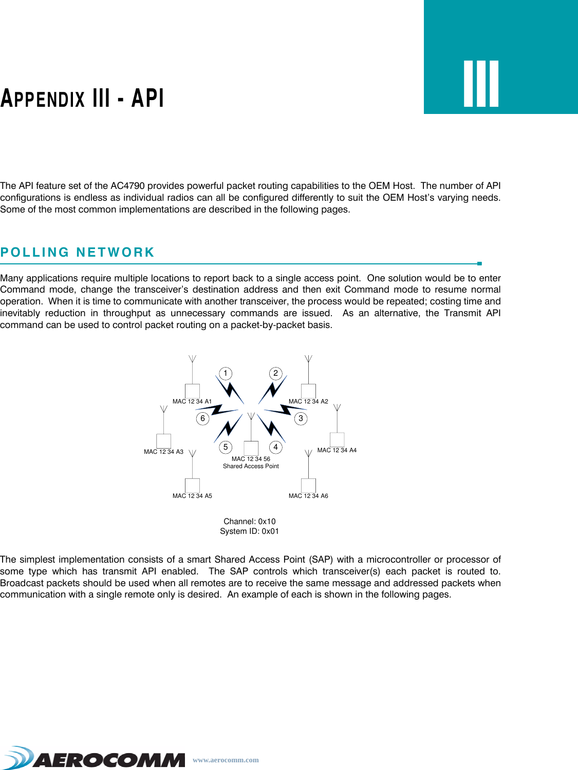 www.aerocomm.comAPPENDIX III - APIIIIThe API feature set of the AC4790 provides powerful packet routing capabilities to the OEM Host.  The number of APIconfigurations is endless as individual radios can all be configured differently to suit the OEM Host’s varying needs.Some of the most common implementations are described in the following pages.POLLING NETWORKMany applications require multiple locations to report back to a single access point.  One solution would be to enterCommand mode, change the transceiver’s destination address and then exit Command mode to resume normaloperation.  When it is time to communicate with another transceiver, the process would be repeated; costing time andinevitably reduction in throughput as unnecessary commands are issued.  As an alternative, the Transmit APIcommand can be used to control packet routing on a packet-by-packet basis.The simplest implementation consists of a smart Shared Access Point (SAP) with a microcontroller or processor ofsome type which has transmit API enabled.  The SAP controls which transceiver(s) each packet is routed to.Broadcast packets should be used when all remotes are to receive the same message and addressed packets whencommunication with a single remote only is desired.  An example of each is shown in the following pages.MAC 12 34 56Shared Access PointMAC 12 34 A3MAC 12 34 A2MAC 12 34 A1MAC 12 34 A6MAC 12 34 A4MAC 12 34 A5Channel: 0x10System ID: 0x011 23456