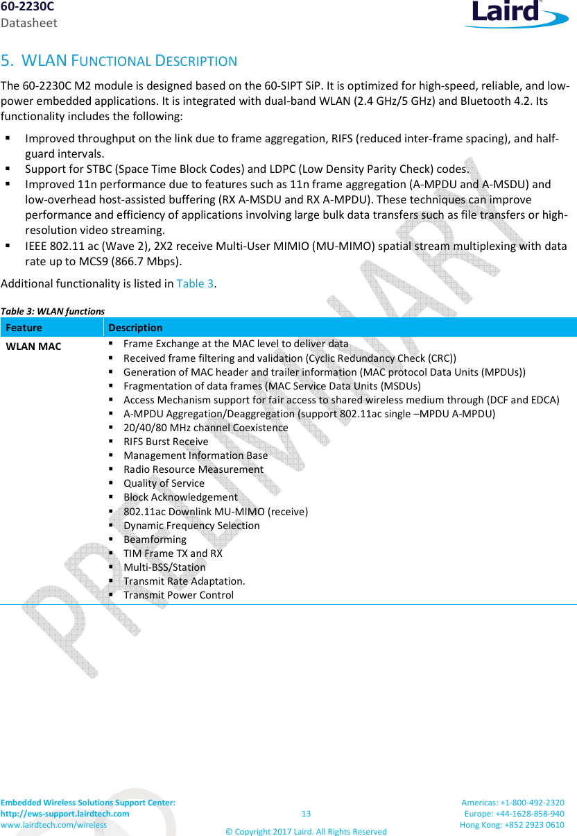60-2230C Datasheet Embedded Wireless Solutions Support Center:  http://ews-support.lairdtech.com www.lairdtech.com/wireless  13 © Copyright 2017 Laird. All Rights Reserved Americas: +1-800-492-2320 Europe: +44-1628-858-940 Hong Kong: +852 2923 0610  5. WLAN FUNCTIONAL DESCRIPTION The 60-2230C M2 module is designed based on the 60-SIPT SiP. It is optimized for high-speed, reliable, and low-power embedded applications. It is integrated with dual-band WLAN (2.4 GHz/5 GHz) and Bluetooth 4.2. Its functionality includes the following:  Improved throughput on the link due to frame aggregation, RIFS (reduced inter-frame spacing), and half-guard intervals.  Support for STBC (Space Time Block Codes) and LDPC (Low Density Parity Check) codes.  Improved 11n performance due to features such as 11n frame aggregation (A-MPDU and A-MSDU) and low-overhead host-assisted buffering (RX A-MSDU and RX A-MPDU). These techniques can improve performance and efficiency of applications involving large bulk data transfers such as file transfers or high-resolution video streaming.  IEEE 802.11 ac (Wave 2), 2X2 receive Multi-User MIMIO (MU-MIMO) spatial stream multiplexing with data rate up to MCS9 (866.7 Mbps). Additional functionality is listed in Table 3. Table 3: WLAN functions Feature  Description WLAN MAC   Frame Exchange at the MAC level to deliver data  Received frame filtering and validation (Cyclic Redundancy Check (CRC))  Generation of MAC header and trailer information (MAC protocol Data Units (MPDUs))  Fragmentation of data frames (MAC Service Data Units (MSDUs)  Access Mechanism support for fair access to shared wireless medium through (DCF and EDCA)  A-MPDU Aggregation/Deaggregation (support 802.11ac single –MPDU A-MPDU)  20/40/80 MHz channel Coexistence  RIFS Burst Receive  Management Information Base  Radio Resource Measurement  Quality of Service  Block Acknowledgement  802.11ac Downlink MU-MIMO (receive)  Dynamic Frequency Selection  Beamforming  TIM Frame TX and RX  Multi-BSS/Station  Transmit Rate Adaptation.  Transmit Power Control 
