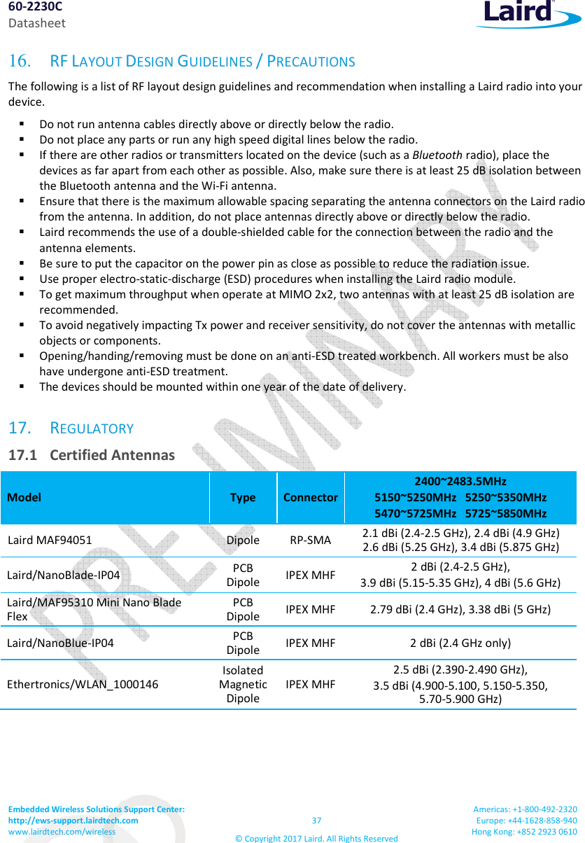 60-2230C Datasheet Embedded Wireless Solutions Support Center:  http://ews-support.lairdtech.com www.lairdtech.com/wireless  37 © Copyright 2017 Laird. All Rights Reserved Americas: +1-800-492-2320 Europe: +44-1628-858-940 Hong Kong: +852 2923 0610  16.   RF LAYOUT DESIGN GUIDELINES / PRECAUTIONS The following is a list of RF layout design guidelines and recommendation when installing a Laird radio into your device.   Do not run antenna cables directly above or directly below the radio.  Do not place any parts or run any high speed digital lines below the radio.  If there are other radios or transmitters located on the device (such as a Bluetooth radio), place the devices as far apart from each other as possible. Also, make sure there is at least 25 dB isolation between the Bluetooth antenna and the Wi-Fi antenna.  Ensure that there is the maximum allowable spacing separating the antenna connectors on the Laird radio from the antenna. In addition, do not place antennas directly above or directly below the radio.  Laird recommends the use of a double-shielded cable for the connection between the radio and the antenna elements.  Be sure to put the capacitor on the power pin as close as possible to reduce the radiation issue.  Use proper electro-static-discharge (ESD) procedures when installing the Laird radio module.   To get maximum throughput when operate at MIMO 2x2, two antennas with at least 25 dB isolation are recommended.  To avoid negatively impacting Tx power and receiver sensitivity, do not cover the antennas with metallic objects or components.  Opening/handing/removing must be done on an anti-ESD treated workbench. All workers must be also have undergone anti-ESD treatment.  The devices should be mounted within one year of the date of delivery. 17. REGULATORY  17.1  Certified Antennas Model  Type  Connector 2400~2483.5MHz 5150~5250MHz   5250~5350MHz 5470~5725MHz   5725~5850MHz Laird MAF94051  Dipole  RP-SMA  2.1 dBi (2.4-2.5 GHz), 2.4 dBi (4.9 GHz) 2.6 dBi (5.25 GHz), 3.4 dBi (5.875 GHz) Laird/NanoBlade-IP04  PCB Dipole  IPEX MHF 2 dBi (2.4-2.5 GHz), 3.9 dBi (5.15-5.35 GHz), 4 dBi (5.6 GHz) Laird/MAF95310 Mini Nano Blade Flex PCB Dipole  IPEX MHF 2.79 dBi (2.4 GHz), 3.38 dBi (5 GHz) Laird/NanoBlue-IP04  PCB Dipole  IPEX MHF 2 dBi (2.4 GHz only) Ethertronics/WLAN_1000146  Isolated Magnetic Dipole IPEX MHF 2.5 dBi (2.390-2.490 GHz), 3.5 dBi (4.900-5.100, 5.150-5.350,  5.70-5.900 GHz)    