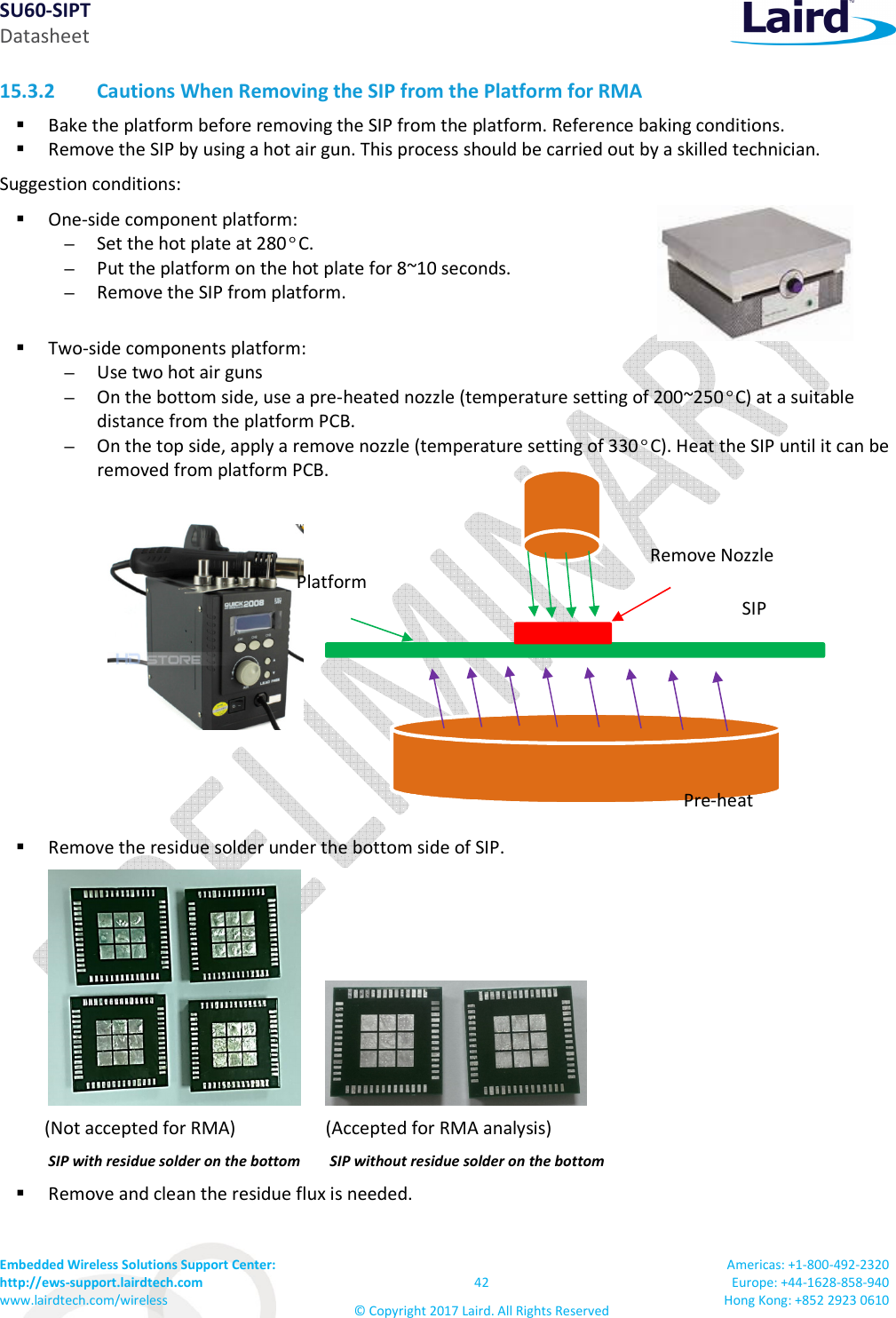 SU60-SIPT Datasheet Embedded Wireless Solutions Support Center:  http://ews-support.lairdtech.com www.lairdtech.com/wireless  42 © Copyright 2017 Laird. All Rights Reserved Americas: +1-800-492-2320 Europe: +44-1628-858-940 Hong Kong: +852 2923 0610  15.3.2 Cautions When Removing the SIP from the Platform for RMA   Bake the platform before removing the SIP from the platform. Reference baking conditions.  Remove the SIP by using a hot air gun. This process should be carried out by a skilled technician. Suggestion conditions:   One-side component platform:  – Set the hot plate at 280°C.  – Put the platform on the hot plate for 8~10 seconds.  – Remove the SIP from platform.   Two-side components platform: – Use two hot air guns – On the bottom side, use a pre-heated nozzle (temperature setting of 200~250°C) at a suitable distance from the platform PCB.  – On the top side, apply a remove nozzle (temperature setting of 330°C). Heat the SIP until it can be removed from platform PCB.       Remove the residue solder under the bottom side of SIP.                  (Not accepted for RMA)                    (Accepted for RMA analysis) SIP with residue solder on the bottom        SIP without residue solder on the bottom    Remove and clean the residue flux is needed. Platform SIP Remove Nozzle Pre-heat 