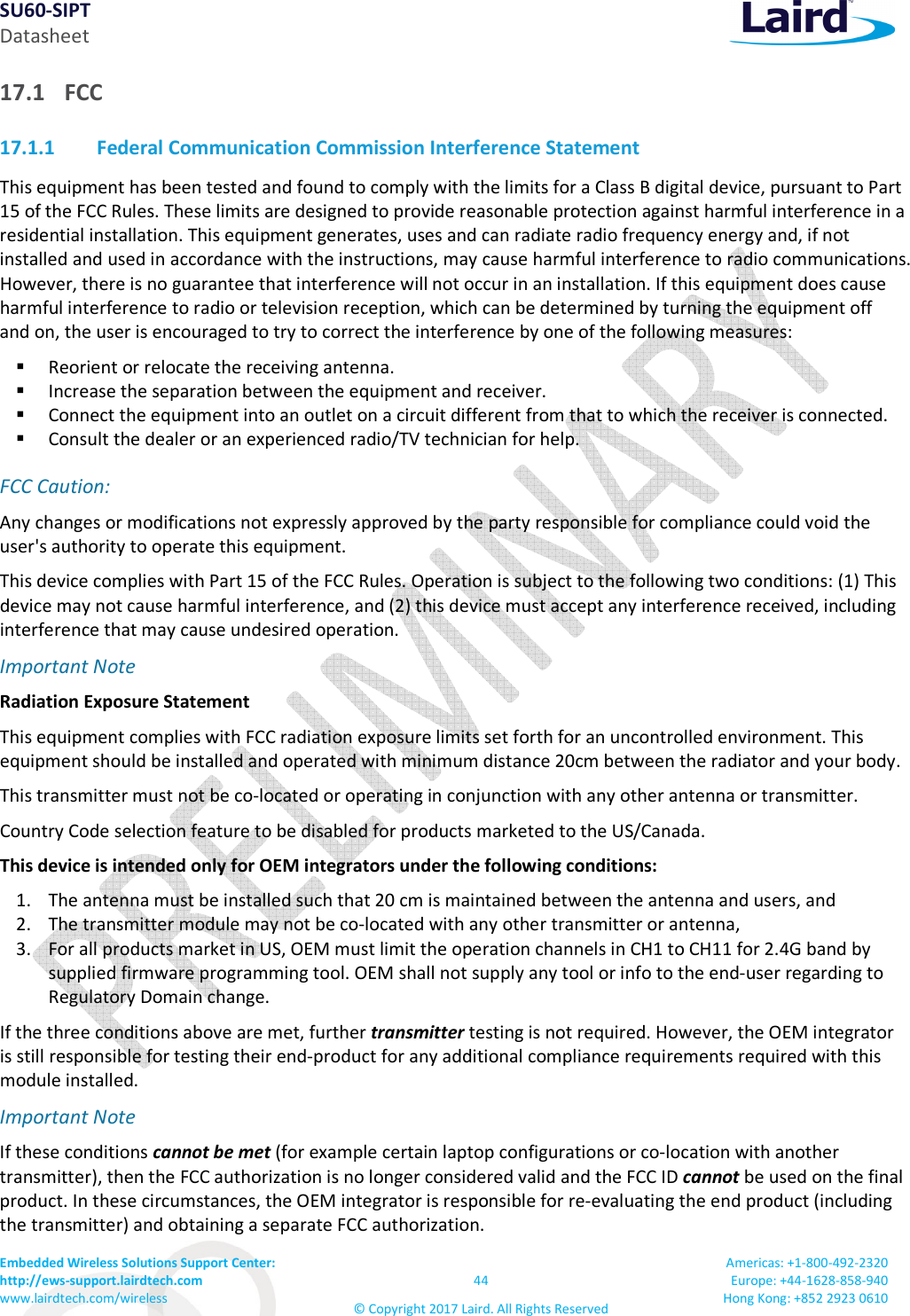 SU60-SIPT Datasheet Embedded Wireless Solutions Support Center:  http://ews-support.lairdtech.com www.lairdtech.com/wireless  44 © Copyright 2017 Laird. All Rights Reserved Americas: +1-800-492-2320 Europe: +44-1628-858-940 Hong Kong: +852 2923 0610  17.1 FCC 17.1.1 Federal Communication Commission Interference Statement This equipment has been tested and found to comply with the limits for a Class B digital device, pursuant to Part 15 of the FCC Rules. These limits are designed to provide reasonable protection against harmful interference in a residential installation. This equipment generates, uses and can radiate radio frequency energy and, if not installed and used in accordance with the instructions, may cause harmful interference to radio communications. However, there is no guarantee that interference will not occur in an installation. If this equipment does cause harmful interference to radio or television reception, which can be determined by turning the equipment off and on, the user is encouraged to try to correct the interference by one of the following measures:  Reorient or relocate the receiving antenna.  Increase the separation between the equipment and receiver.  Connect the equipment into an outlet on a circuit different from that to which the receiver is connected.  Consult the dealer or an experienced radio/TV technician for help. FCC Caution:    Any changes or modifications not expressly approved by the party responsible for compliance could void the user&apos;s authority to operate this equipment. This device complies with Part 15 of the FCC Rules. Operation is subject to the following two conditions: (1) This device may not cause harmful interference, and (2) this device must accept any interference received, including interference that may cause undesired operation. Important Note Radiation Exposure Statement This equipment complies with FCC radiation exposure limits set forth for an uncontrolled environment. This equipment should be installed and operated with minimum distance 20cm between the radiator and your body. This transmitter must not be co-located or operating in conjunction with any other antenna or transmitter. Country Code selection feature to be disabled for products marketed to the US/Canada. This device is intended only for OEM integrators under the following conditions: 1. The antenna must be installed such that 20 cm is maintained between the antenna and users, and  2. The transmitter module may not be co-located with any other transmitter or antenna,  3. For all products market in US, OEM must limit the operation channels in CH1 to CH11 for 2.4G band by supplied firmware programming tool. OEM shall not supply any tool or info to the end-user regarding to Regulatory Domain change. If the three conditions above are met, further transmitter testing is not required. However, the OEM integrator is still responsible for testing their end-product for any additional compliance requirements required with this module installed. Important Note  If these conditions cannot be met (for example certain laptop configurations or co-location with another transmitter), then the FCC authorization is no longer considered valid and the FCC ID cannot be used on the final product. In these circumstances, the OEM integrator is responsible for re-evaluating the end product (including the transmitter) and obtaining a separate FCC authorization. 