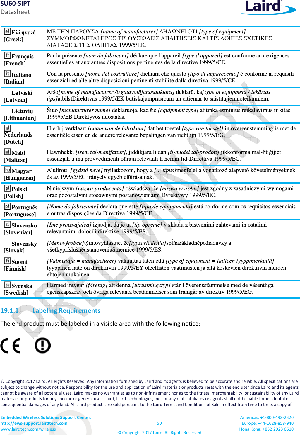 SU60-SIPT Datasheet Embedded Wireless Solutions Support Center:  http://ews-support.lairdtech.com www.lairdtech.com/wireless  50 © Copyright 2017 Laird. All Rights Reserved Americas: +1-800-492-2320 Europe: +44-1628-858-940 Hong Kong: +852 2923 0610  Ελληνική [Greek] ΜΕ ΤΗΝ ΠΑΡΟΥΣΑ [name of manufacturer] ∆ΗΛΩΝΕΙ ΟΤΙ [type of equipment] ΣΥΜΜΟΡΦΩΝΕΤΑΙ ΠΡΟΣ ΤΙΣ ΟΥΣΙΩ∆ΕΙΣ ΑΠΑΙΤΗΣΕΙΣ ΚΑΙ ΤΙΣ ΛΟΙΠΕΣ ΣΧΕΤΙΚΕΣ ∆ΙΑΤΑΞΕΙΣ ΤΗΣ Ο∆ΗΓΙΑΣ 1999/5/ΕΚ. Français [French] Par la présente [nom du fabricant] déclare que l&apos;appareil [type d&apos;appareil] est conforme aux exigences essentielles et aux autres dispositions pertinentes de la directive 1999/5/CE. Italiano [Italian] Con la presente [nome del costruttore] dichiara che questo [tipo di apparecchio] è conforme ai requisiti essenziali ed alle altre disposizioni pertinenti stabilite dalla direttiva 1999/5/CE. Latviski [Latvian] Aršo[name of manufacturer /izgatavotājanosaukums] deklarē, ka[type of equipment / iekārtas tips]atbilstDirektīvas 1999/5/EK būtiskajāmprasībām un citiemar to saistītajiemnoteikumiem. Lietuvių [Lithuanian]  Šiuo [manufacturer name] deklaruoja, kad šis [equipment type] atitinka esminius reikalavimus ir kitas 1999/5/EB Direktyvos nuostatas. Nederlands [Dutch] Hierbij verklaart [naam van de fabrikant] dat het toestel [type van toestel] in overeenstemming is met de essentiële eisen en de andere relevante bepalingen van richtlijn 1999/5/EG. Malti [Maltese] Hawnhekk, [isem tal-manifattur], jiddikjara li dan [il-mudel tal-prodott] jikkonforma mal-ħtiġijiet essenzjali u ma provvedimenti oħrajn relevanti li hemm fid-Dirrettiva 1999/5/EC. Magyar [Hungarian] Alulírott, [gyártó neve] nyilatkozom, hogy a [... típus]megfelel a vonatkozó alapvetõ követelményeknek és az 1999/5/EC irányelv egyéb elõírásainak. Polski [Polish] Niniejszym [nazwa producenta] oświadcza, że [nazwa wyrobu] jest zgodny z zasadniczymi wymogami oraz pozostałymi stosownymi postanowieniami Dyrektywy 1999/5/EC. Português [Portuguese] [Nome do fabricante] declara que este [tipo de equipamento] está conforme com os requisitos essenciais e outras disposições da Directiva 1999/5/CE. Slovensko [Slovenian] [Ime proizvajalca] izjavlja, da je ta [tip opreme] v skladu z bistvenimi zahtevami in ostalimi relevantnimi določili direktive 1999/5/ES. Slovensky [Slovak] [Menovýrobcu]týmtovyhlasuje, že[typzariadenia]spĺňazákladnépožiadavky a všetkypríslušnéustanoveniaSmernice 1999/5/ES. Suomi [Finnish] [Valmistaja = manufacturer] vakuuttaa täten että [type of equipment = laitteen tyyppimerkintä] tyyppinen laite on direktiivin 1999/5/EY oleellisten vaatimusten ja sitä koskevien direktiivin muiden ehtojen mukainen. Svenska [Swedish] Härmed intygar [företag] att denna [utrustningstyp] står I överensstämmelse med de väsentliga egenskapskrav och övriga relevanta bestämmelser som framgår av direktiv 1999/5/EG. 19.1.1 Labeling Requirements The end product must be labeled in a visible area with the following notice:  © Copyright 2017 Laird. All Rights Reserved. Any information furnished by Laird and its agents is believed to be accurate and reliable. All specifications are subject to change without notice. Responsibility for the use and application of Laird materials or products rests with the end user since Laird and its agents cannot be aware of all potential uses. Laird makes no warranties as to non-infringement nor as to the fitness, merchantability, or sustainability of any Laird materials or products for any specific or general uses. Laird, Laird Technologies, Inc., or any of its affiliates or agents shall not be liable for incidental or consequential damages of any kind. All Laird products are sold pursuant to the Laird Terms and Conditions of Sale in effect from time to time, a copy of 