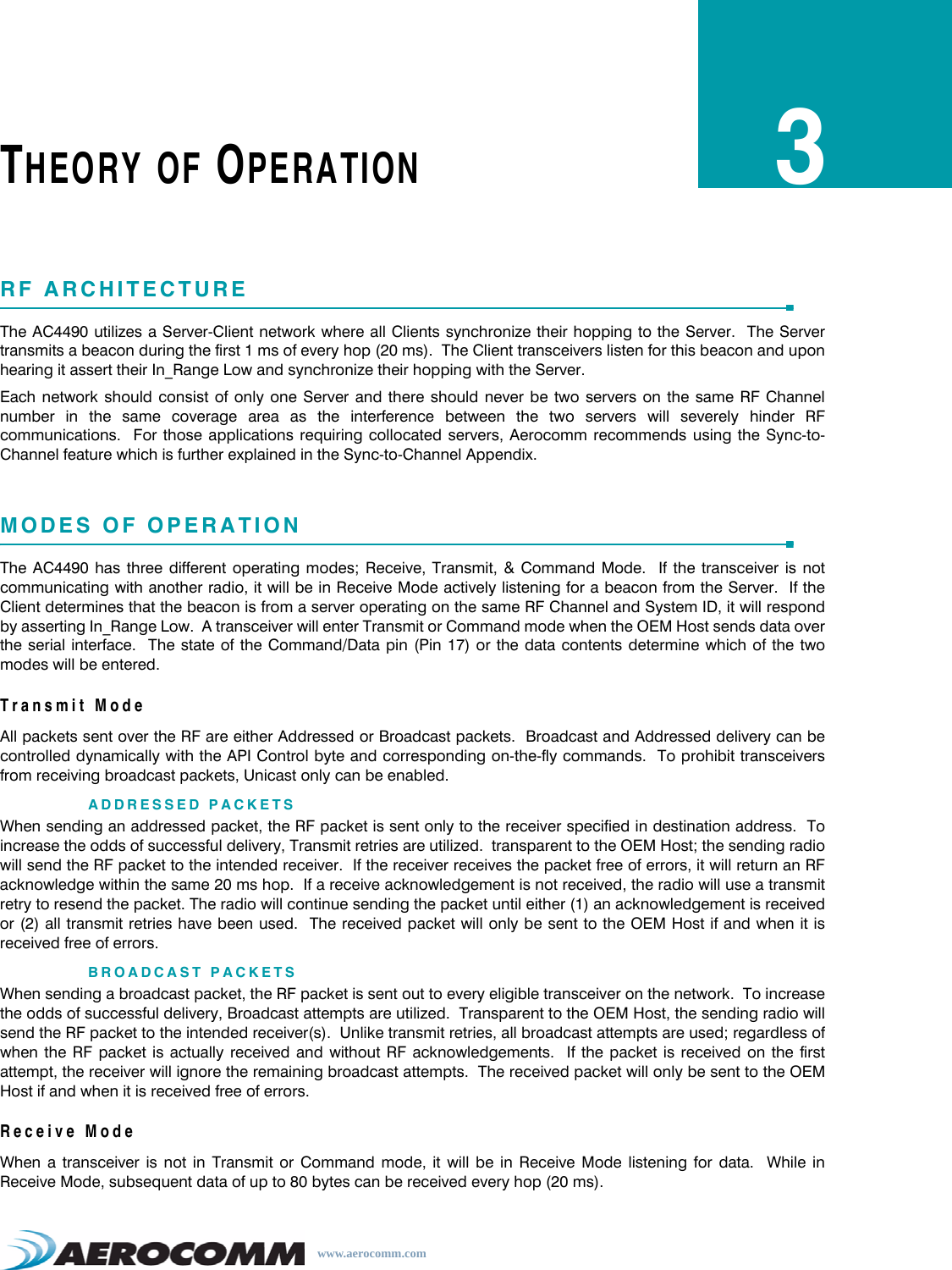 www.aerocomm.comTHEORY OF OPERATION3RF ARCHITECTUREThe AC4490 utilizes a Server-Client network where all Clients synchronize their hopping to the Server.  The Servertransmits a beacon during the first 1 ms of every hop (20 ms).  The Client transceivers listen for this beacon and uponhearing it assert their In_Range Low and synchronize their hopping with the Server.Each network should consist of only one Server and there should never be two servers on the same RF Channelnumber in the same coverage area as the interference between the two servers will severely hinder RFcommunications.  For those applications requiring collocated servers, Aerocomm recommends using the Sync-to-Channel feature which is further explained in the Sync-to-Channel Appendix.MODES OF OPERATIONThe AC4490 has three different operating modes; Receive, Transmit, &amp; Command Mode.  If the transceiver is notcommunicating with another radio, it will be in Receive Mode actively listening for a beacon from the Server.  If theClient determines that the beacon is from a server operating on the same RF Channel and System ID, it will respondby asserting In_Range Low.  A transceiver will enter Transmit or Command mode when the OEM Host sends data overthe serial interface.  The state of the Command/Data pin (Pin 17) or the data contents determine which of the twomodes will be entered.Transmit ModeAll packets sent over the RF are either Addressed or Broadcast packets.  Broadcast and Addressed delivery can becontrolled dynamically with the API Control byte and corresponding on-the-fly commands.  To prohibit transceiversfrom receiving broadcast packets, Unicast only can be enabled.ADDRESSED PACKETSWhen sending an addressed packet, the RF packet is sent only to the receiver specified in destination address.  Toincrease the odds of successful delivery, Transmit retries are utilized.  transparent to the OEM Host; the sending radiowill send the RF packet to the intended receiver.  If the receiver receives the packet free of errors, it will return an RFacknowledge within the same 20 ms hop.  If a receive acknowledgement is not received, the radio will use a transmitretry to resend the packet. The radio will continue sending the packet until either (1) an acknowledgement is receivedor (2) all transmit retries have been used.  The received packet will only be sent to the OEM Host if and when it isreceived free of errors.BROADCAST PACKETSWhen sending a broadcast packet, the RF packet is sent out to every eligible transceiver on the network.  To increasethe odds of successful delivery, Broadcast attempts are utilized.  Transparent to the OEM Host, the sending radio willsend the RF packet to the intended receiver(s).  Unlike transmit retries, all broadcast attempts are used; regardless ofwhen the RF packet is actually received and without RF acknowledgements.  If the packet is received on the firstattempt, the receiver will ignore the remaining broadcast attempts.  The received packet will only be sent to the OEMHost if and when it is received free of errors.Receive ModeWhen a transceiver is not in Transmit or Command mode, it will be in Receive Mode listening for data.  While inReceive Mode, subsequent data of up to 80 bytes can be received every hop (20 ms).