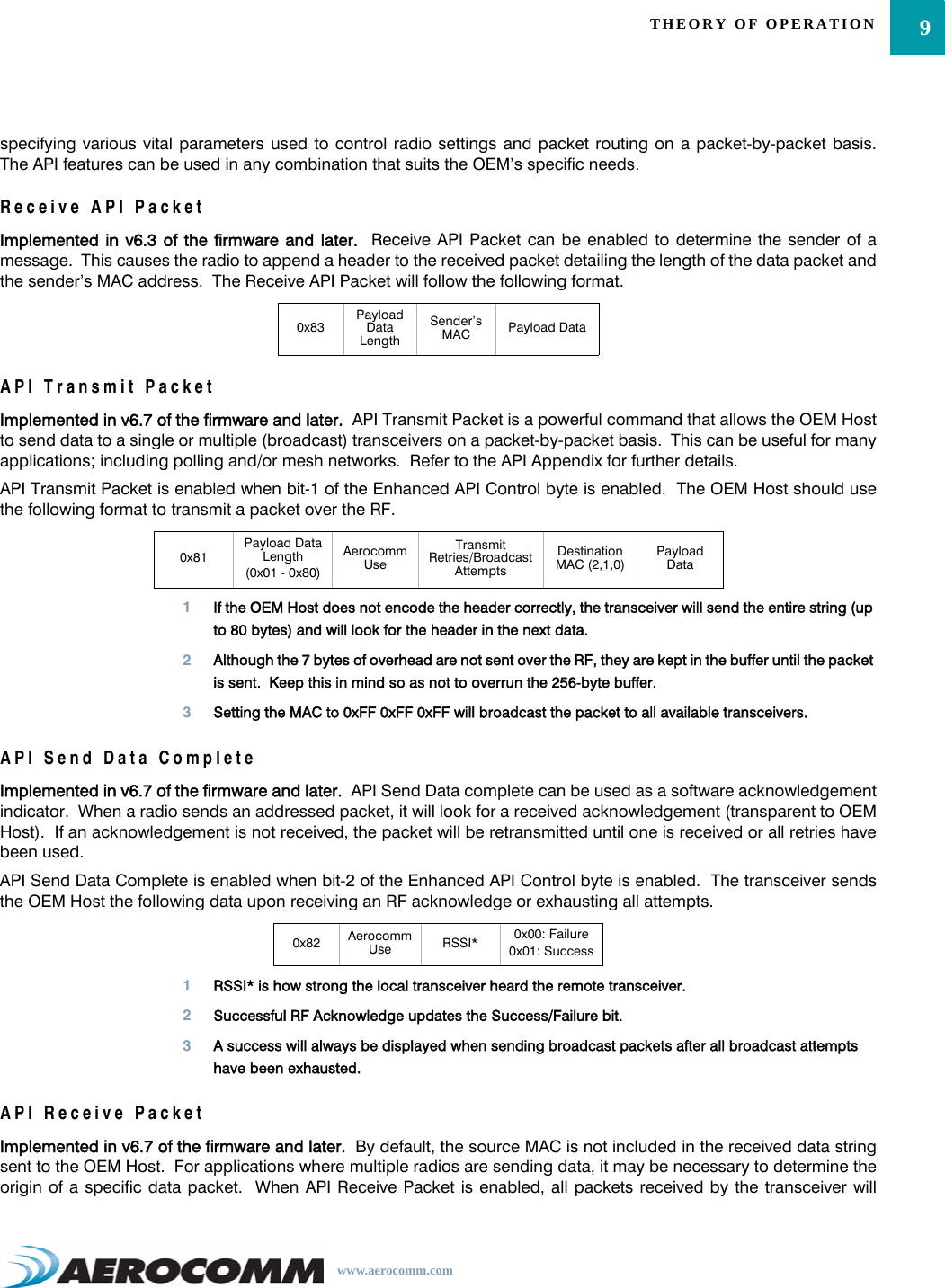 9THEORY OF OPERATIONwww.aerocomm.comspecifying various vital parameters used to control radio settings and packet routing on a packet-by-packet basis.The API features can be used in any combination that suits the OEM’s specific needs.Receive API PacketImplemented in v6.3 of the firmware and later.  Receive API Packet can be enabled to determine the sender of amessage.  This causes the radio to append a header to the received packet detailing the length of the data packet andthe sender’s MAC address.  The Receive API Packet will follow the following format.API Transmit PacketImplemented in v6.7 of the firmware and later.  API Transmit Packet is a powerful command that allows the OEM Hostto send data to a single or multiple (broadcast) transceivers on a packet-by-packet basis.  This can be useful for manyapplications; including polling and/or mesh networks.  Refer to the API Appendix for further details.API Transmit Packet is enabled when bit-1 of the Enhanced API Control byte is enabled.  The OEM Host should usethe following format to transmit a packet over the RF.1If the OEM Host does not encode the header correctly, the transceiver will send the entire string (up to 80 bytes) and will look for the header in the next data.2Although the 7 bytes of overhead are not sent over the RF, they are kept in the buffer until the packet is sent.  Keep this in mind so as not to overrun the 256-byte buffer.3Setting the MAC to 0xFF 0xFF 0xFF will broadcast the packet to all available transceivers.API Send Data CompleteImplemented in v6.7 of the firmware and later.  API Send Data complete can be used as a software acknowledgementindicator.  When a radio sends an addressed packet, it will look for a received acknowledgement (transparent to OEMHost).  If an acknowledgement is not received, the packet will be retransmitted until one is received or all retries havebeen used.API Send Data Complete is enabled when bit-2 of the Enhanced API Control byte is enabled.  The transceiver sendsthe OEM Host the following data upon receiving an RF acknowledge or exhausting all attempts.1RSSI* is how strong the local transceiver heard the remote transceiver.2Successful RF Acknowledge updates the Success/Failure bit.3A success will always be displayed when sending broadcast packets after all broadcast attempts have been exhausted.API Receive PacketImplemented in v6.7 of the firmware and later.  By default, the source MAC is not included in the received data stringsent to the OEM Host.  For applications where multiple radios are sending data, it may be necessary to determine theorigin of a specific data packet.  When API Receive Packet is enabled, all packets received by the transceiver will0x83Payload Data LengthSender’s MAC Payload Data0x81Payload Data Length (0x01 - 0x80)Aerocomm UseTransmit Retries/Broadcast AttemptsDestination MAC (2,1,0)Payload Data0x82 Aerocomm Use RSSI* 0x00: Failure0x01: Success