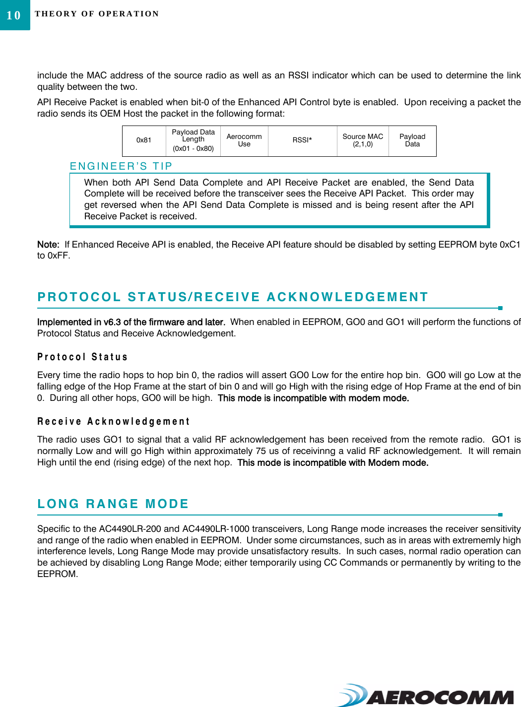 THEORY OF OPERATION10include the MAC address of the source radio as well as an RSSI indicator which can be used to determine the linkquality between the two.API Receive Packet is enabled when bit-0 of the Enhanced API Control byte is enabled.  Upon receiving a packet theradio sends its OEM Host the packet in the following format:Note:  If Enhanced Receive API is enabled, the Receive API feature should be disabled by setting EEPROM byte 0xC1to 0xFF.PROTOCOL STATUS/RECEIVE ACKNOWLEDGEMENTImplemented in v6.3 of the firmware and later.  When enabled in EEPROM, GO0 and GO1 will perform the functions ofProtocol Status and Receive Acknowledgement.Protocol StatusEvery time the radio hops to hop bin 0, the radios will assert GO0 Low for the entire hop bin.  GO0 will go Low at thefalling edge of the Hop Frame at the start of bin 0 and will go High with the rising edge of Hop Frame at the end of bin0.  During all other hops, GO0 will be high.  This mode is incompatible with modem mode.Receive AcknowledgementThe radio uses GO1 to signal that a valid RF acknowledgement has been received from the remote radio.  GO1 isnormally Low and will go High within approximately 75 us of receivinng a valid RF acknowledgement.  It will remainHigh until the end (rising edge) of the next hop.  This mode is incompatible with Modem mode.LONG RANGE MODESpecific to the AC4490LR-200 and AC4490LR-1000 transceivers, Long Range mode increases the receiver sensitivityand range of the radio when enabled in EEPROM.  Under some circumstances, such as in areas with extrememly highinterference levels, Long Range Mode may provide unsatisfactory results.  In such cases, normal radio operation canbe achieved by disabling Long Range Mode; either temporarily using CC Commands or permanently by writing to theEEPROM.0x81Payload Data Length (0x01 - 0x80)Aerocomm Use RSSI* Source MAC (2,1,0)Payload DataENGINEER’S TIPWhen both API Send Data Complete and API Receive Packet are enabled, the Send DataComplete will be received before the transceiver sees the Receive API Packet.  This order mayget reversed when the API Send Data Complete is missed and is being resent after the APIReceive Packet is received.