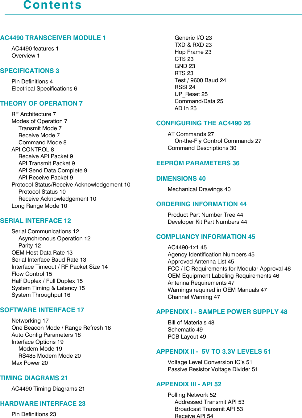 ContentsAC4490 TRANSCEIVER MODULE 1AC4490 features 1Overview 1SPECIFICATIONS 3Pin Definitions 4Electrical Specifications 6THEORY OF OPERATION 7RF Architecture 7Modes of Operation 7Transmit Mode 7Receive Mode 7Command Mode 8API CONTROL 8Receive API Packet 9API Transmit Packet 9API Send Data Complete 9API Receive Packet 9Protocol Status/Receive Acknowledgement 10Protocol Status 10Receive Acknowledgement 10Long Range Mode 10SERIAL INTERFACE 12Serial Communications 12Asynchronous Operation 12Parity 12OEM Host Data Rate 13Serial Interface Baud Rate 13Interface Timeout / RF Packet Size 14Flow Control 15Half Duplex / Full Duplex 15System Timing &amp; Latency 15System Throughput 16SOFTWARE INTERFACE 17Networking 17One Beacon Mode / Range Refresh 18Auto Config Parameters 18Interface Options 19Modem Mode 19RS485 Modem Mode 20Max Power 20TIMING DIAGRAMS 21AC4490 Timing Diagrams 21HARDWARE INTERFACE 23Pin Definitions 23Generic I/O 23TXD &amp; RXD 23Hop Frame 23CTS 23GND 23RTS 23Test / 9600 Baud 24RSSI 24UP_Reset 25Command/Data 25AD In 25CONFIGURING THE AC4490 26AT Commands 27On-the-Fly Control Commands 27Command Descriptions 30EEPROM PARAMETERS 36DIMENSIONS 40Mechanical Drawings 40ORDERING INFORMATION 44Product Part Number Tree 44Developer Kit Part Numbers 44COMPLIANCY INFORMATION 45AC4490-1x1 45Agency Identification Numbers 45Approved Antenna List 45FCC / IC Requirements for Modular Approval 46OEM Equipment Labeling Requirements 46Antenna Requirements 47Warnings required in OEM Manuals 47Channel Warning 47APPENDIX I - SAMPLE POWER SUPPLY 48Bill of Materials 48Schematic 49PCB Layout 49APPENDIX II -  5V TO 3.3V LEVELS 51Voltage Level Conversion IC’s 51Passive Resistor Voltage Divider 51APPENDIX III - API 52Polling Network 52Addressed Transmit API 53Broadcast Transmit API 53Receive API 54