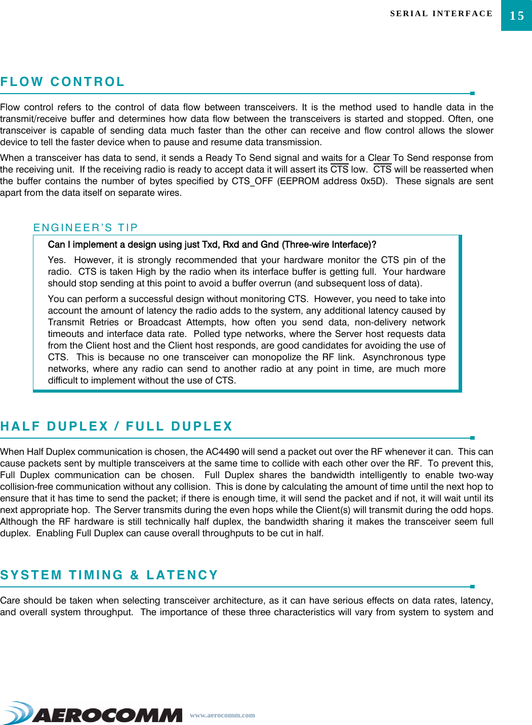 15SERIAL INTERFACEwww.aerocomm.comFLOW CONTROLFlow control refers to the control of data flow between transceivers. It is the method used to handle data in thetransmit/receive buffer and determines how data flow between the transceivers is started and stopped. Often, onetransceiver is capable of sending data much faster than the other can receive and flow control allows the slowerdevice to tell the faster device when to pause and resume data transmission.When a transceiver has data to send, it sends a Ready To Send signal and waits for a Clear To Send response fromthe receiving unit.  If the receiving radio is ready to accept data it will assert its CTS low.  CTS will be reasserted whenthe buffer contains the number of bytes specified by CTS_OFF (EEPROM address 0x5D).  These signals are sentapart from the data itself on separate wires.HALF DUPLEX / FULL DUPLEXWhen Half Duplex communication is chosen, the AC4490 will send a packet out over the RF whenever it can.  This cancause packets sent by multiple transceivers at the same time to collide with each other over the RF.  To prevent this,Full Duplex communication can be chosen.  Full Duplex shares the bandwidth intelligently to enable two-waycollision-free communication without any collision.  This is done by calculating the amount of time until the next hop toensure that it has time to send the packet; if there is enough time, it will send the packet and if not, it will wait until itsnext appropriate hop.  The Server transmits during the even hops while the Client(s) will transmit during the odd hops.Although the RF hardware is still technically half duplex, the bandwidth sharing it makes the transceiver seem fullduplex.  Enabling Full Duplex can cause overall throughputs to be cut in half.SYSTEM TIMING &amp; LATENCYCare should be taken when selecting transceiver architecture, as it can have serious effects on data rates, latency,and overall system throughput.  The importance of these three characteristics will vary from system to system andENGINEER’S TIPCan I implement a design using just Txd, Rxd and Gnd (Three-wire Interface)?Yes.  However, it is strongly recommended that your hardware monitor the CTS pin of theradio.  CTS is taken High by the radio when its interface buffer is getting full.  Your hardwareshould stop sending at this point to avoid a buffer overrun (and subsequent loss of data).You can perform a successful design without monitoring CTS.  However, you need to take intoaccount the amount of latency the radio adds to the system, any additional latency caused byTransmit Retries or Broadcast Attempts, how often you send data, non-delivery networktimeouts and interface data rate.  Polled type networks, where the Server host requests datafrom the Client host and the Client host responds, are good candidates for avoiding the use ofCTS.  This is because no one transceiver can monopolize the RF link.  Asynchronous typenetworks, where any radio can send to another radio at any point in time, are much moredifficult to implement without the use of CTS.