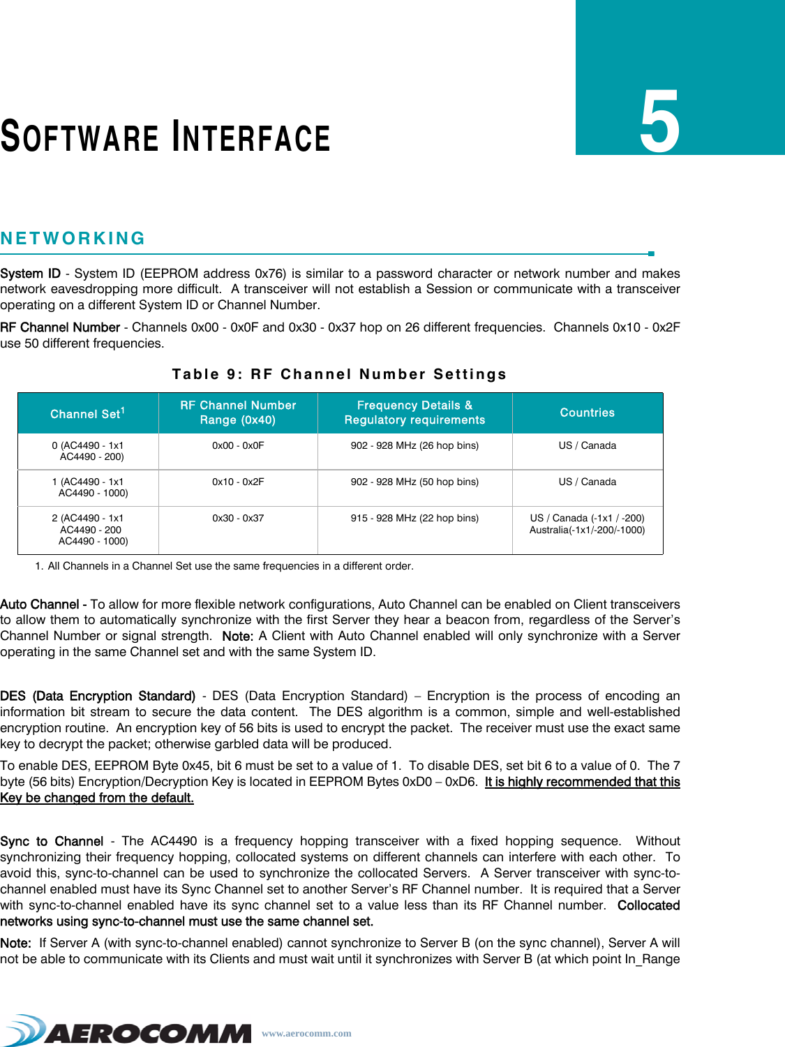 www.aerocomm.comSOFTWARE INTERFACE5NETWORKINGSystem ID - System ID (EEPROM address 0x76) is similar to a password character or network number and makesnetwork eavesdropping more difficult.  A transceiver will not establish a Session or communicate with a transceiveroperating on a different System ID or Channel Number.RF Channel Number - Channels 0x00 - 0x0F and 0x30 - 0x37 hop on 26 different frequencies.  Channels 0x10 - 0x2Fuse 50 different frequencies.Auto Channel - To allow for more flexible network configurations, Auto Channel can be enabled on Client transceiversto allow them to automatically synchronize with the first Server they hear a beacon from, regardless of the Server’sChannel Number or signal strength.  Note: A Client with Auto Channel enabled will only synchronize with a Serveroperating in the same Channel set and with the same System ID.DES (Data Encryption Standard) - DES (Data Encryption Standard) – Encryption is the process of encoding aninformation bit stream to secure the data content.  The DES algorithm is a common, simple and well-establishedencryption routine.  An encryption key of 56 bits is used to encrypt the packet.  The receiver must use the exact samekey to decrypt the packet; otherwise garbled data will be produced.To enable DES, EEPROM Byte 0x45, bit 6 must be set to a value of 1.  To disable DES, set bit 6 to a value of 0.  The 7byte (56 bits) Encryption/Decryption Key is located in EEPROM Bytes 0xD0 – 0xD6.  It is highly recommended that thisKey be changed from the default.Sync to Channel - The AC4490 is a frequency hopping transceiver with a fixed hopping sequence.  Withoutsynchronizing their frequency hopping, collocated systems on different channels can interfere with each other.  Toavoid this, sync-to-channel can be used to synchronize the collocated Servers.  A Server transceiver with sync-to-channel enabled must have its Sync Channel set to another Server’s RF Channel number.  It is required that a Serverwith sync-to-channel enabled have its sync channel set to a value less than its RF Channel number.  Collocatednetworks using sync-to-channel must use the same channel set.Note:  If Server A (with sync-to-channel enabled) cannot synchronize to Server B (on the sync channel), Server A willnot be able to communicate with its Clients and must wait until it synchronizes with Server B (at which point In_RangeTable 9: RF Channel Number SettingsChannel Set11. All Channels in a Channel Set use the same frequencies in a different order.RF Channel Number Range (0x40)Frequency Details &amp; Regulatory requirements Countries0 (AC4490 - 1x1   AC4490 - 200)0x00 - 0x0F 902 - 928 MHz (26 hop bins) US / Canada1 (AC4490 - 1x1    AC4490 - 1000)0x10 - 0x2F 902 - 928 MHz (50 hop bins) US / Canada2 (AC4490 - 1x1  AC4490 - 200    AC4490 - 1000)0x30 - 0x37 915 - 928 MHz (22 hop bins) US / Canada (-1x1 / -200)Australia(-1x1/-200/-1000)