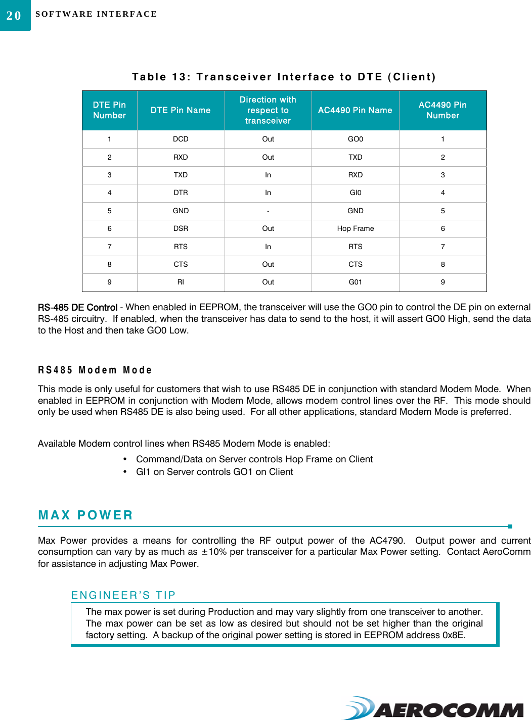 SOFTWARE INTERFACE20RS-485 DE Control - When enabled in EEPROM, the transceiver will use the GO0 pin to control the DE pin on externalRS-485 circuitry.  If enabled, when the transceiver has data to send to the host, it will assert GO0 High, send the datato the Host and then take GO0 Low.RS485 Modem ModeThis mode is only useful for customers that wish to use RS485 DE in conjunction with standard Modem Mode.  Whenenabled in EEPROM in conjunction with Modem Mode, allows modem control lines over the RF.  This mode shouldonly be used when RS485 DE is also being used.  For all other applications, standard Modem Mode is preferred.Available Modem control lines when RS485 Modem Mode is enabled:• Command/Data on Server controls Hop Frame on Client• GI1 on Server controls GO1 on ClientMAX POWERMax Power provides a means for controlling the RF output power of the AC4790.  Output power and currentconsumption can vary by as much as ±10% per transceiver for a particular Max Power setting.  Contact AeroCommfor assistance in adjusting Max Power.  Table 13: Transceiver Interface to DTE (Client)DTE Pin Number DTE Pin NameDirection with respect to transceiverAC4490 Pin Name AC4490 Pin Number1DCD Out GO0 12RXD Out TXD 23TXD In RXD 34DTR In GI0 45GND -GND 56DSR Out Hop Frame 67RTS In RTS 78CTS Out CTS 89RI Out G01 9ENGINEER’S TIPThe max power is set during Production and may vary slightly from one transceiver to another.The max power can be set as low as desired but should not be set higher than the originalfactory setting.  A backup of the original power setting is stored in EEPROM address 0x8E.