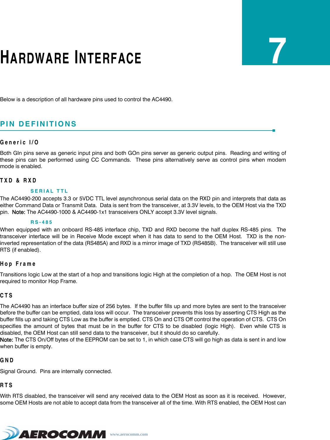 www.aerocomm.comHARDWARE INTERFACE7Below is a description of all hardware pins used to control the AC4490.PIN DEFINITIONSGeneric I/OBoth GIn pins serve as generic input pins and both GOn pins server as generic output pins.  Reading and writing ofthese pins can be performed using CC Commands.  These pins alternatively serve as control pins when modemmode is enabled.TXD &amp; RXDSERIAL TTLThe AC4490-200 accepts 3.3 or 5VDC TTL level asynchronous serial data on the RXD pin and interprets that data aseither Command Data or Transmit Data.  Data is sent from the transceiver, at 3.3V levels, to the OEM Host via the TXDpin.  Note: The AC4490-1000 &amp; AC4490-1x1 transceivers ONLY accept 3.3V level signals.RS-485When equipped with an onboard RS-485 interface chip, TXD and RXD become the half duplex RS-485 pins.  Thetransceiver interface will be in Receive Mode except when it has data to send to the OEM Host.  TXD is the non-inverted representation of the data (RS485A) and RXD is a mirror image of TXD (RS485B).  The transceiver will still useRTS (if enabled).Hop FrameTransitions logic Low at the start of a hop and transitions logic High at the completion of a hop.  The OEM Host is notrequired to monitor Hop Frame.CTSThe AC4490 has an interface buffer size of 256 bytes.  If the buffer fills up and more bytes are sent to the transceiverbefore the buffer can be emptied, data loss will occur.  The transceiver prevents this loss by asserting CTS High as thebuffer fills up and taking CTS Low as the buffer is emptied. CTS On and CTS Off control the operation of CTS.  CTS Onspecifies the amount of bytes that must be in the buffer for CTS to be disabled (logic High).  Even while CTS isdisabled, the OEM Host can still send data to the transceiver, but it should do so carefully. Note: The CTS On/Off bytes of the EEPROM can be set to 1, in which case CTS will go high as data is sent in and lowwhen buffer is empty.GNDSignal Ground.  Pins are internally connected.RTSWith RTS disabled, the transceiver will send any received data to the OEM Host as soon as it is received.  However,some OEM Hosts are not able to accept data from the transceiver all of the time. With RTS enabled, the OEM Host can