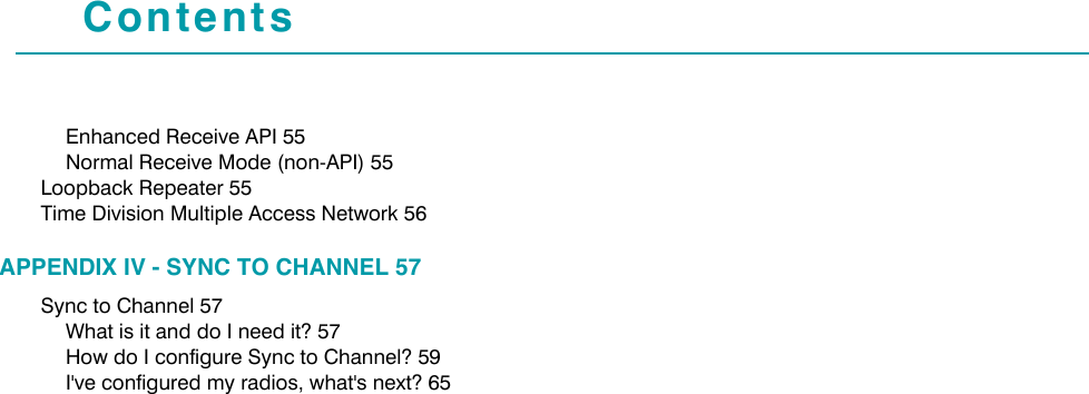 ContentsEnhanced Receive API 55Normal Receive Mode (non-API) 55Loopback Repeater 55Time Division Multiple Access Network 56APPENDIX IV - SYNC TO CHANNEL 57Sync to Channel 57What is it and do I need it? 57How do I configure Sync to Channel? 59I&apos;ve configured my radios, what&apos;s next? 65