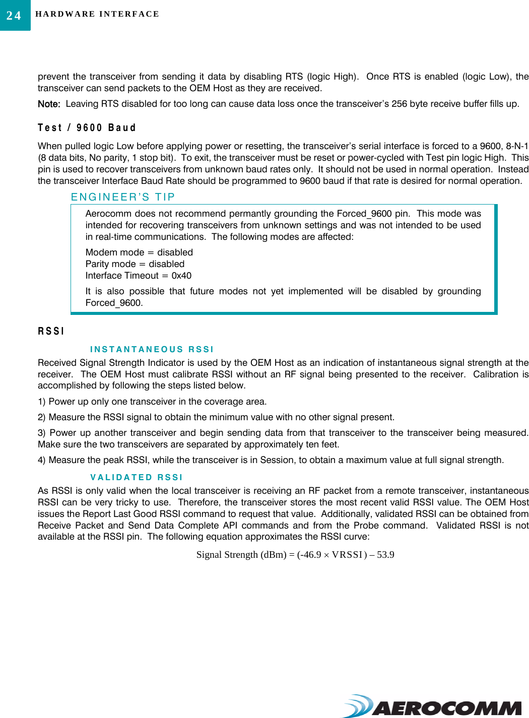 HARDWARE INTERFACE24prevent the transceiver from sending it data by disabling RTS (logic High).  Once RTS is enabled (logic Low), thetransceiver can send packets to the OEM Host as they are received.  Note:  Leaving RTS disabled for too long can cause data loss once the transceiver’s 256 byte receive buffer fills up.Test / 9600 BaudWhen pulled logic Low before applying power or resetting, the transceiver’s serial interface is forced to a 9600, 8-N-1(8 data bits, No parity, 1 stop bit).  To exit, the transceiver must be reset or power-cycled with Test pin logic High.  Thispin is used to recover transceivers from unknown baud rates only.  It should not be used in normal operation.  Insteadthe transceiver Interface Baud Rate should be programmed to 9600 baud if that rate is desired for normal operation.RSSIINSTANTANEOUS RSSIReceived Signal Strength Indicator is used by the OEM Host as an indication of instantaneous signal strength at thereceiver.  The OEM Host must calibrate RSSI without an RF signal being presented to the receiver.  Calibration isaccomplished by following the steps listed below.1) Power up only one transceiver in the coverage area.2) Measure the RSSI signal to obtain the minimum value with no other signal present.3) Power up another transceiver and begin sending data from that transceiver to the transceiver being measured.Make sure the two transceivers are separated by approximately ten feet.4) Measure the peak RSSI, while the transceiver is in Session, to obtain a maximum value at full signal strength.VALIDATED RSSIAs RSSI is only valid when the local transceiver is receiving an RF packet from a remote transceiver, instantaneousRSSI can be very tricky to use.  Therefore, the transceiver stores the most recent valid RSSI value. The OEM Hostissues the Report Last Good RSSI command to request that value.  Additionally, validated RSSI can be obtained fromReceive Packet and Send Data Complete API commands and from the Probe command.  Validated RSSI is notavailable at the RSSI pin.  The following equation approximates the RSSI curve:ENGINEER’S TIPAerocomm does not recommend permantly grounding the Forced_9600 pin.  This mode wasintended for recovering transceivers from unknown settings and was not intended to be usedin real-time communications.  The following modes are affected:Modem mode = disabledParity mode = disabledInterface Timeout = 0x40It is also possible that future modes not yet implemented will be disabled by groundingForced_9600.Signal Strength (dBm) = (-46.9 VRSSI)× 53.9–