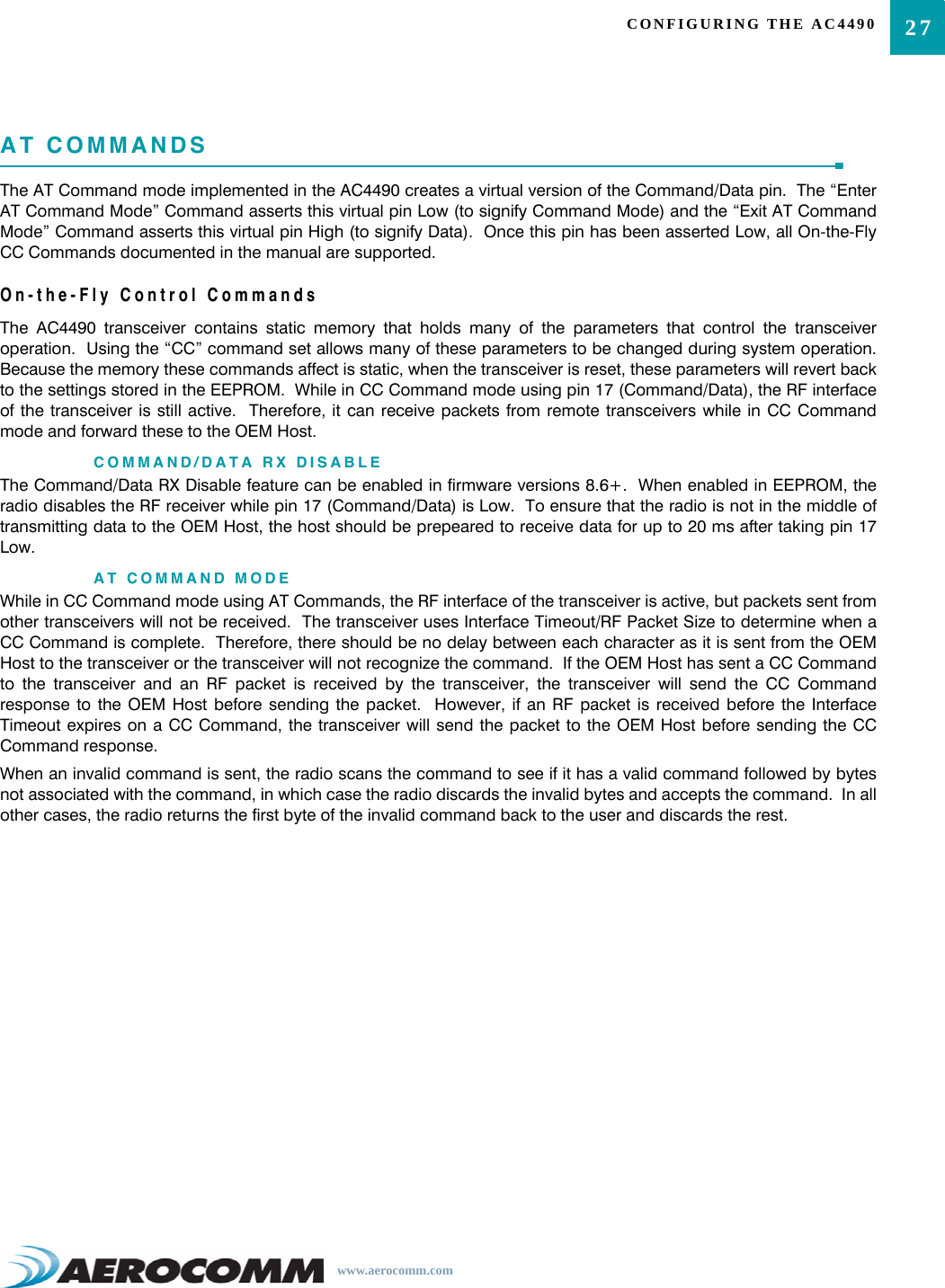 27CONFIGURING THE AC4490www.aerocomm.comAT COMMANDSThe AT Command mode implemented in the AC4490 creates a virtual version of the Command/Data pin.  The “EnterAT Command Mode” Command asserts this virtual pin Low (to signify Command Mode) and the “Exit AT CommandMode” Command asserts this virtual pin High (to signify Data).  Once this pin has been asserted Low, all On-the-FlyCC Commands documented in the manual are supported.On-the-Fly Control CommandsThe AC4490 transceiver contains static memory that holds many of the parameters that control the transceiveroperation.  Using the “CC” command set allows many of these parameters to be changed during system operation.Because the memory these commands affect is static, when the transceiver is reset, these parameters will revert backto the settings stored in the EEPROM.  While in CC Command mode using pin 17 (Command/Data), the RF interfaceof the transceiver is still active.  Therefore, it can receive packets from remote transceivers while in CC Commandmode and forward these to the OEM Host.COMMAND/DATA RX DISABLEThe Command/Data RX Disable feature can be enabled in firmware versions 8.6+.  When enabled in EEPROM, theradio disables the RF receiver while pin 17 (Command/Data) is Low.  To ensure that the radio is not in the middle oftransmitting data to the OEM Host, the host should be prepeared to receive data for up to 20 ms after taking pin 17Low.AT COMMAND MODEWhile in CC Command mode using AT Commands, the RF interface of the transceiver is active, but packets sent fromother transceivers will not be received.  The transceiver uses Interface Timeout/RF Packet Size to determine when aCC Command is complete.  Therefore, there should be no delay between each character as it is sent from the OEMHost to the transceiver or the transceiver will not recognize the command.  If the OEM Host has sent a CC Commandto the transceiver and an RF packet is received by the transceiver, the transceiver will send the CC Commandresponse to the OEM Host before sending the packet.  However, if an RF packet is received before the InterfaceTimeout expires on a CC Command, the transceiver will send the packet to the OEM Host before sending the CCCommand response.When an invalid command is sent, the radio scans the command to see if it has a valid command followed by bytesnot associated with the command, in which case the radio discards the invalid bytes and accepts the command.  In allother cases, the radio returns the first byte of the invalid command back to the user and discards the rest.  