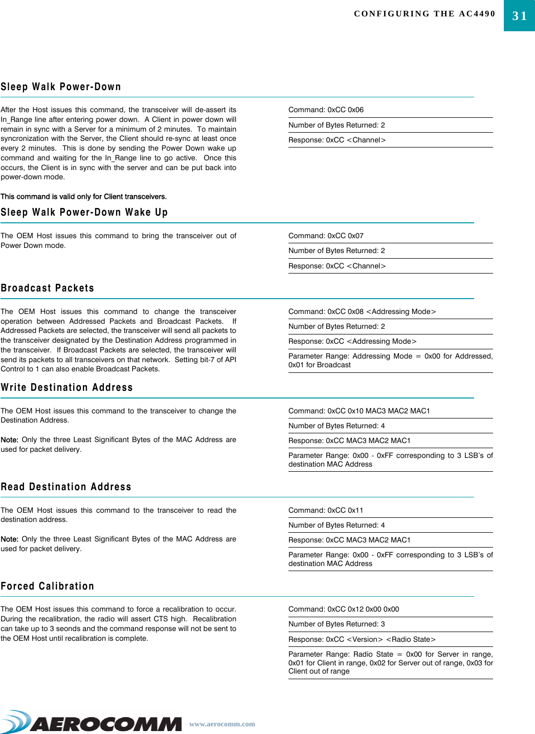 31CONFIGURING THE AC4490www.aerocomm.comSleep Walk Power-DownAfter the Host issues this command, the transceiver will de-assert itsIn_Range line after entering power down.  A Client in power down willremain in sync with a Server for a minimum of 2 minutes.  To maintainsyncronization with the Server, the Client should re-sync at least onceevery 2 minutes.  This is done by sending the Power Down wake upcommand and waiting for the In_Range line to go active.  Once thisoccurs, the Client is in sync with the server and can be put back intopower-down mode. This command is valid only for Client transceivers.Command: 0xCC 0x06Number of Bytes Returned: 2Response: 0xCC &lt;Channel&gt;Sleep Walk Power-Down Wake UpThe OEM Host issues this command to bring the transceiver out ofPower Down mode.Command: 0xCC 0x07Number of Bytes Returned: 2Response: 0xCC &lt;Channel&gt;Broadcast PacketsThe OEM Host issues this command to change the transceiveroperation between Addressed Packets and Broadcast Packets.  IfAddressed Packets are selected, the transceiver will send all packets tothe transceiver designated by the Destination Address programmed inthe transceiver.  If Broadcast Packets are selected, the transceiver willsend its packets to all transceivers on that network.  Setting bit-7 of APIControl to 1 can also enable Broadcast Packets.Command: 0xCC 0x08 &lt;Addressing Mode&gt;Number of Bytes Returned: 2Response: 0xCC &lt;Addressing Mode&gt;Parameter Range: Addressing Mode = 0x00 for Addressed,0x01 for BroadcastWrite Destination AddressThe OEM Host issues this command to the transceiver to change theDestination Address.  Note: Only the three Least Significant Bytes of the MAC Address areused for packet delivery.Command: 0xCC 0x10 MAC3 MAC2 MAC1Number of Bytes Returned: 4Response: 0xCC MAC3 MAC2 MAC1Parameter Range: 0x00 - 0xFF corresponding to 3 LSB’s ofdestination MAC AddressRead Destination AddressThe OEM Host issues this command to the transceiver to read thedestination address.Note: Only the three Least Significant Bytes of the MAC Address areused for packet delivery.Command: 0xCC 0x11Number of Bytes Returned: 4Response: 0xCC MAC3 MAC2 MAC1Parameter Range: 0x00 - 0xFF corresponding to 3 LSB’s ofdestination MAC AddressForced CalibrationThe OEM Host issues this command to force a recalibration to occur.During the recalibration, the radio will assert CTS high.  Recalibrationcan take up to 3 seonds and the command response will not be sent tothe OEM Host until recalibration is complete.Command: 0xCC 0x12 0x00 0x00Number of Bytes Returned: 3Response: 0xCC &lt;Version&gt; &lt;Radio State&gt;Parameter Range: Radio State = 0x00 for Server in range,0x01 for Client in range, 0x02 for Server out of range, 0x03 forClient out of range