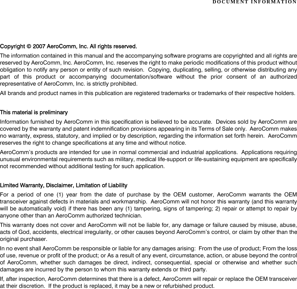 DOCUMENT INFORMATIONCopyright © 2007 AeroComm, Inc. All rights reserved.The information contained in this manual and the accompanying software programs are copyrighted and all rights arereserved by AeroComm, Inc. AeroComm, Inc. reserves the right to make periodic modifications of this product withoutobligation to notify any person or entity of such revision.  Copying, duplicating, selling, or otherwise distributing anypart of this product or accompanying documentation/software without the prior consent of an authorizedrepresentative of AeroComm, Inc. is strictly prohibited.All brands and product names in this publication are registered trademarks or trademarks of their respective holders.This material is preliminaryInformation furnished by AeroComm in this specification is believed to be accurate.  Devices sold by AeroComm arecovered by the warranty and patent indemnification provisions appearing in its Terms of Sale only.  AeroComm makesno warranty, express, statutory, and implied or by description, regarding the information set forth herein.  AeroCommreserves the right to change specifications at any time and without notice.AeroComm’s products are intended for use in normal commercial and industrial applications.  Applications requiringunusual environmental requirements such as military, medical life-support or life-sustaining equipment are specificallynot recommended without additional testing for such application.Limited Warranty, Disclaimer, Limitation of LiabilityFor a period of one (1) year from the date of purchase by the OEM customer, AeroComm warrants the OEMtransceiver against defects in materials and workmanship.  AeroComm will not honor this warranty (and this warrantywill be automatically void) if there has been any (1) tampering, signs of tampering; 2) repair or attempt to repair byanyone other than an AeroComm authorized technician.This warranty does not cover and AeroComm will not be liable for, any damage or failure caused by misuse, abuse,acts of God, accidents, electrical irregularity, or other causes beyond AeroComm’s control, or claim by other than theoriginal purchaser.In no event shall AeroComm be responsible or liable for any damages arising:  From the use of product; From the lossof use, revenue or profit of the product; or As a result of any event, circumstance, action, or abuse beyond the controlof AeroComm, whether such damages be direct, indirect, consequential, special or otherwise and whether suchdamages are incurred by the person to whom this warranty extends or third party.If, after inspection, AeroComm determines that there is a defect, AeroComm will repair or replace the OEM transceiverat their discretion.  If the product is replaced, it may be a new or refurbished product.