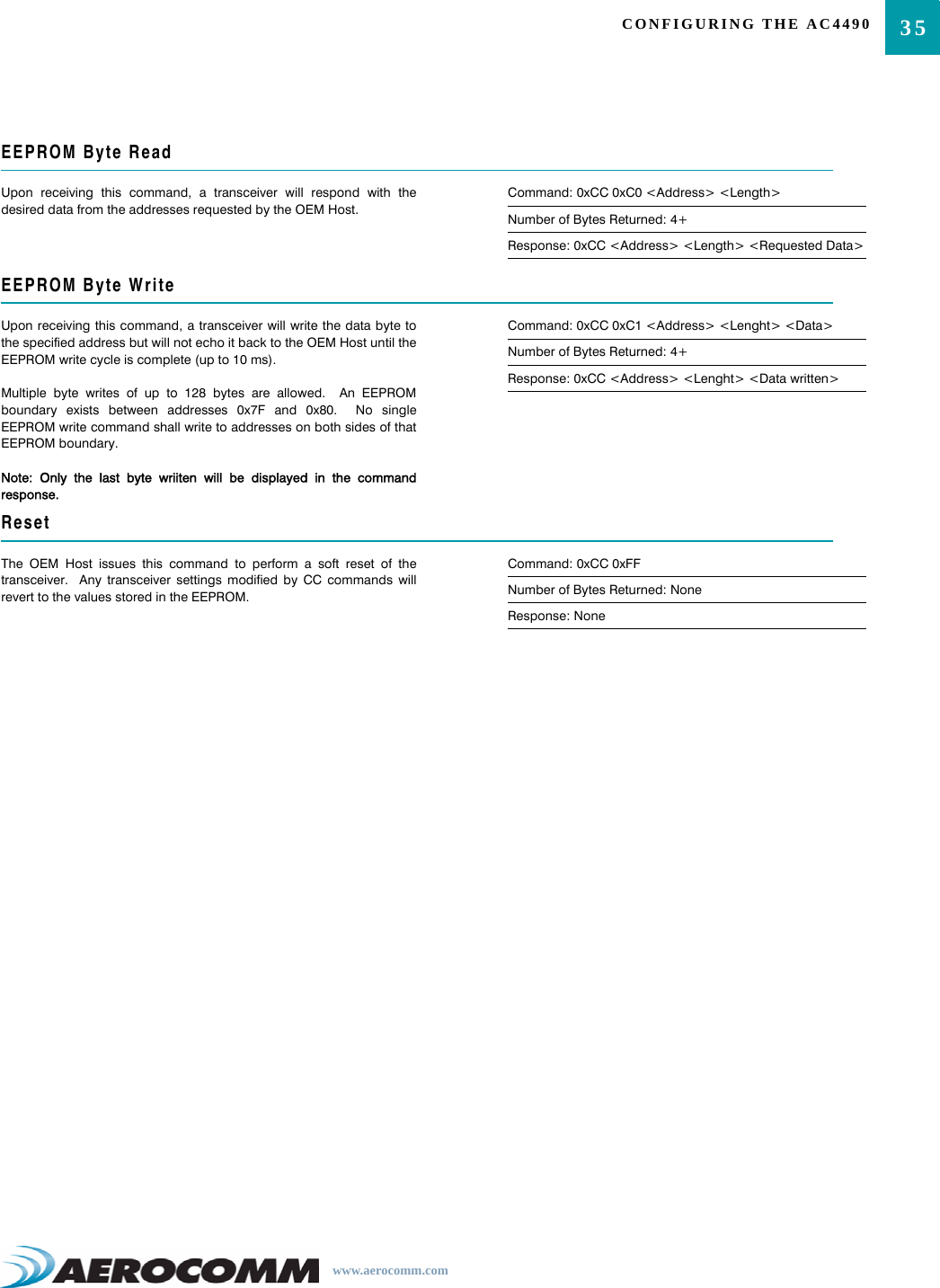 35CONFIGURING THE AC4490www.aerocomm.comEEPROM Byte ReadUpon receiving this command, a transceiver will respond with thedesired data from the addresses requested by the OEM Host.Command: 0xCC 0xC0 &lt;Address&gt; &lt;Length&gt;Number of Bytes Returned: 4+Response: 0xCC &lt;Address&gt; &lt;Length&gt; &lt;Requested Data&gt;EEPROM Byte WriteUpon receiving this command, a transceiver will write the data byte tothe specified address but will not echo it back to the OEM Host until theEEPROM write cycle is complete (up to 10 ms).Multiple byte writes of up to 128 bytes are allowed.  An EEPROMboundary exists between addresses 0x7F and 0x80.  No singleEEPROM write command shall write to addresses on both sides of thatEEPROM boundary.Note: Only the last byte wriiten will be displayed in the commandresponse.Command: 0xCC 0xC1 &lt;Address&gt; &lt;Lenght&gt; &lt;Data&gt;Number of Bytes Returned: 4+Response: 0xCC &lt;Address&gt; &lt;Lenght&gt; &lt;Data written&gt;ResetThe OEM Host issues this command to perform a soft reset of thetransceiver.  Any transceiver settings modified by CC commands willrevert to the values stored in the EEPROM.Command: 0xCC 0xFFNumber of Bytes Returned: NoneResponse: None