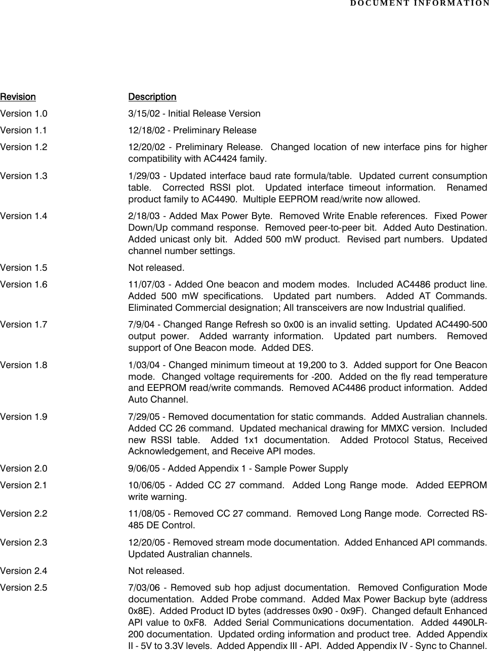 DOCUMENT INFORMATIONRevision DescriptionVersion 1.0 3/15/02 - Initial Release VersionVersion 1.1 12/18/02 - Preliminary ReleaseVersion 1.2 12/20/02 - Preliminary Release.  Changed location of new interface pins for highercompatibility with AC4424 family.Version 1.3 1/29/03 - Updated interface baud rate formula/table.  Updated current consumptiontable.  Corrected RSSI plot.  Updated interface timeout information.  Renamedproduct family to AC4490.  Multiple EEPROM read/write now allowed.Version 1.4 2/18/03 - Added Max Power Byte.  Removed Write Enable references.  Fixed PowerDown/Up command response.  Removed peer-to-peer bit.  Added Auto Destination.Added unicast only bit.  Added 500 mW product.  Revised part numbers.  Updatedchannel number settings.Version 1.5 Not released.Version 1.6 11/07/03 - Added One beacon and modem modes.  Included AC4486 product line.Added 500 mW specifications.  Updated part numbers.  Added AT Commands.Eliminated Commercial designation; All transceivers are now Industrial qualified.Version 1.7 7/9/04 - Changed Range Refresh so 0x00 is an invalid setting.  Updated AC4490-500output power.  Added warranty information.  Updated part numbers.  Removedsupport of One Beacon mode.  Added DES.Version 1.8 1/03/04 - Changed minimum timeout at 19,200 to 3.  Added support for One Beaconmode.  Changed voltage requirements for -200.  Added on the fly read temperatureand EEPROM read/write commands.  Removed AC4486 product information.  AddedAuto Channel.Version 1.9 7/29/05 - Removed documentation for static commands.  Added Australian channels.Added CC 26 command.  Updated mechanical drawing for MMXC version.  Includednew RSSI table.  Added 1x1 documentation.  Added Protocol Status, ReceivedAcknowledgement, and Receive API modes.Version 2.0 9/06/05 - Added Appendix 1 - Sample Power SupplyVersion 2.1 10/06/05 - Added CC 27 command.  Added Long Range mode.  Added EEPROMwrite warning.Version 2.2 11/08/05 - Removed CC 27 command.  Removed Long Range mode.  Corrected RS-485 DE Control.Version 2.3 12/20/05 - Removed stream mode documentation.  Added Enhanced API commands.Updated Australian channels.Version 2.4 Not released.Version 2.5 7/03/06 - Removed sub hop adjust documentation.  Removed Configuration Modedocumentation.  Added Probe command.  Added Max Power Backup byte (address0x8E).  Added Product ID bytes (addresses 0x90 - 0x9F).  Changed default EnhancedAPI value to 0xF8.  Added Serial Communications documentation.  Added 4490LR-200 documentation.  Updated ording information and product tree.  Added AppendixII - 5V to 3.3V levels.  Added Appendix III - API.  Added Appendix IV - Sync to Channel.