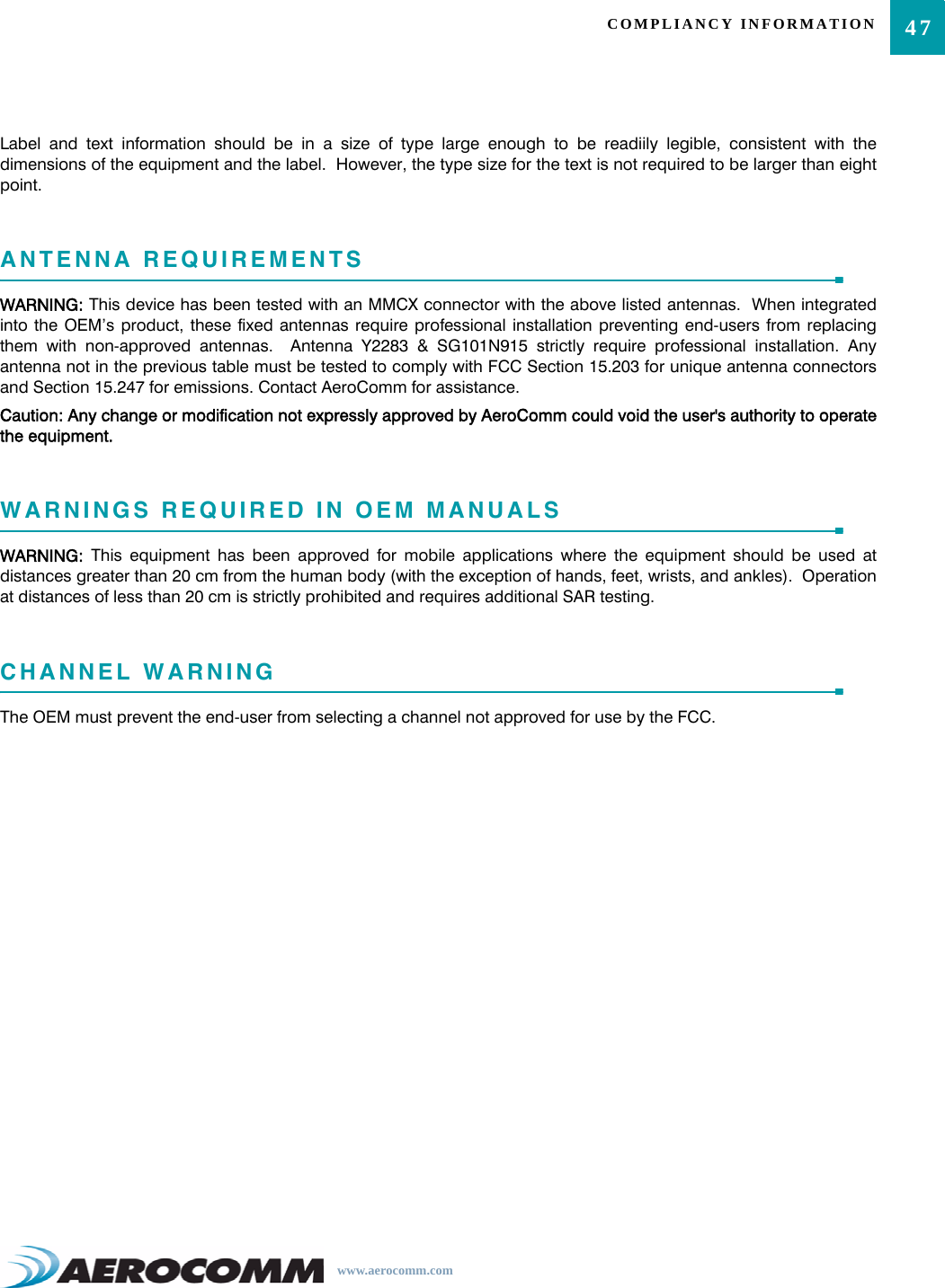 47COMPLIANCY INFORMATIONwww.aerocomm.comLabel and text information should be in a size of type large enough to be readiily legible, consistent with thedimensions of the equipment and the label.  However, the type size for the text is not required to be larger than eightpoint.ANTENNA REQUIREMENTSWARNING: This device has been tested with an MMCX connector with the above listed antennas.  When integratedinto the OEM’s product, these fixed antennas require professional installation preventing end-users from replacingthem with non-approved antennas.  Antenna Y2283 &amp; SG101N915 strictly require professional installation. Anyantenna not in the previous table must be tested to comply with FCC Section 15.203 for unique antenna connectorsand Section 15.247 for emissions. Contact AeroComm for assistance.Caution: Any change or modification not expressly approved by AeroComm could void the user&apos;s authority to operatethe equipment.WARNINGS REQUIRED IN OEM MANUALSWARNING:  This equipment has been approved for mobile applications where the equipment should be used atdistances greater than 20 cm from the human body (with the exception of hands, feet, wrists, and ankles).  Operationat distances of less than 20 cm is strictly prohibited and requires additional SAR testing.CHANNEL WARNINGThe OEM must prevent the end-user from selecting a channel not approved for use by the FCC.