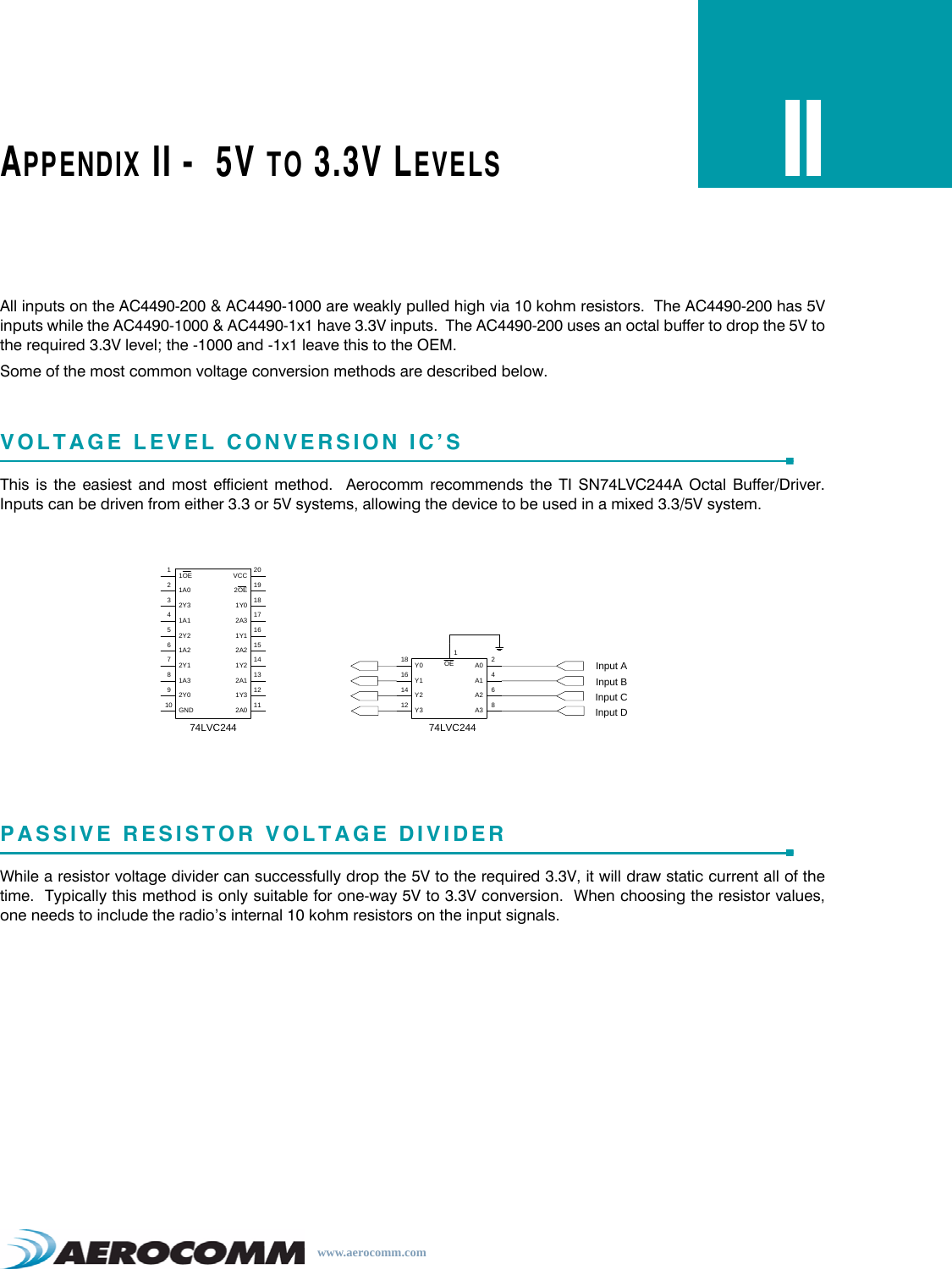 www.aerocomm.comAPPENDIX II -  5V TO 3.3V LEVELSIIAll inputs on the AC4490-200 &amp; AC4490-1000 are weakly pulled high via 10 kohm resistors.  The AC4490-200 has 5Vinputs while the AC4490-1000 &amp; AC4490-1x1 have 3.3V inputs.  The AC4490-200 uses an octal buffer to drop the 5V tothe required 3.3V level; the -1000 and -1x1 leave this to the OEM.Some of the most common voltage conversion methods are described below.VOLTAGE LEVEL CONVERSION IC’SThis is the easiest and most efficient method.  Aerocomm recommends the TI SN74LVC244A Octal Buffer/Driver.Inputs can be driven from either 3.3 or 5V systems, allowing the device to be used in a mixed 3.3/5V system.PASSIVE RESISTOR VOLTAGE DIVIDERWhile a resistor voltage divider can successfully drop the 5V to the required 3.3V, it will draw static current all of thetime.  Typically this method is only suitable for one-way 5V to 3.3V conversion.  When choosing the resistor values,one needs to include the radio’s internal 10 kohm resistors on the input signals.74LVC2442Y0GND92Y010 GND1Y32A01Y32A012111OE11A0232Y341A1VCC2OE1Y02A3201918172Y251A2672Y181A31Y12A21Y22A116151413Y018Y11614 Y212 Y3A0A1A2A32468OE1Input AInput BInput CInput D74LVC244