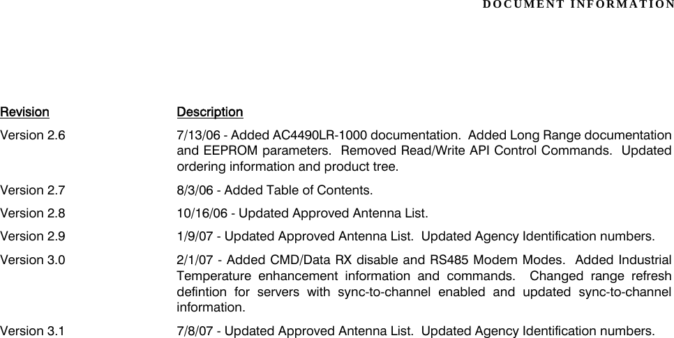 DOCUMENT INFORMATIONVersion 2.6 7/13/06 - Added AC4490LR-1000 documentation.  Added Long Range documentationand EEPROM parameters.  Removed Read/Write API Control Commands.  Updatedordering information and product tree.Version 2.7 8/3/06 - Added Table of Contents.Version 2.8 10/16/06 - Updated Approved Antenna List.Version 2.9 1/9/07 - Updated Approved Antenna List.  Updated Agency Identification numbers.Version 3.0 2/1/07 - Added CMD/Data RX disable and RS485 Modem Modes.  Added IndustrialTemperature enhancement information and commands.  Changed range refreshdefintion for servers with sync-to-channel enabled and updated sync-to-channelinformation.Version 3.1 7/8/07 - Updated Approved Antenna List.  Updated Agency Identification numbers.Revision Description