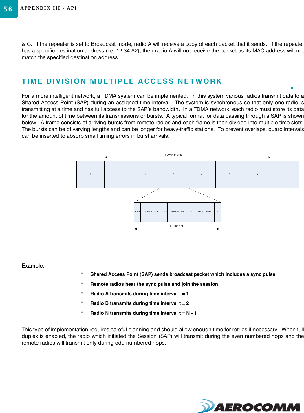 APPENDIX III - API56&amp; C.  If the repeater is set to Broadcast mode, radio A will receive a copy of each packet that it sends.  If the repeaterhas a specific destination address (i.e. 12 34 A2), then radio A will not receive the packet as its MAC address will notmatch the specified destination address.TIME DIVISION MULTIPLE ACCESS NETWORKFor a more intelligent network, a TDMA system can be implemented.  In this system various radios transmit data to aShared Access Point (SAP) during an assigned time interval.  The system is synchronous so that only one radio istransmitting at a time and has full access to the SAP’s bandwidth.  In a TDMA network, each radio must store its datafor the amount of time between its transmissions or bursts.  A typical format for data passing through a SAP is shownbelow.  A frame consists of arriving bursts from remote radios and each frame is then divided into multiple time slots.The bursts can be of varying lengths and can be longer for heavy-traffic stations.  To prevent overlaps, guard intervalscan be inserted to absorb small timing errors in burst arrivals.Example:•Shared Access Point (SAP) sends broadcast packet which includes a sync pulse•Remote radios hear the sync pulse and join the session•Radio A transmits during time interval t = 1•Radio B transmits during time interval t = 2•Radio N transmits during time interval t = N - 1This type of implementation requires careful planning and should allow enough time for retries if necessary.  When fullduplex is enabled, the radio which initiated the Session (SAP) will transmit during the even numbered hops and theremote radios will transmit only during odd numbered hops.123456GB1 Radio A Data GB2 Radio B Data GB3 GB4Radio C Data6 1TDMA Frame1 Timeslot