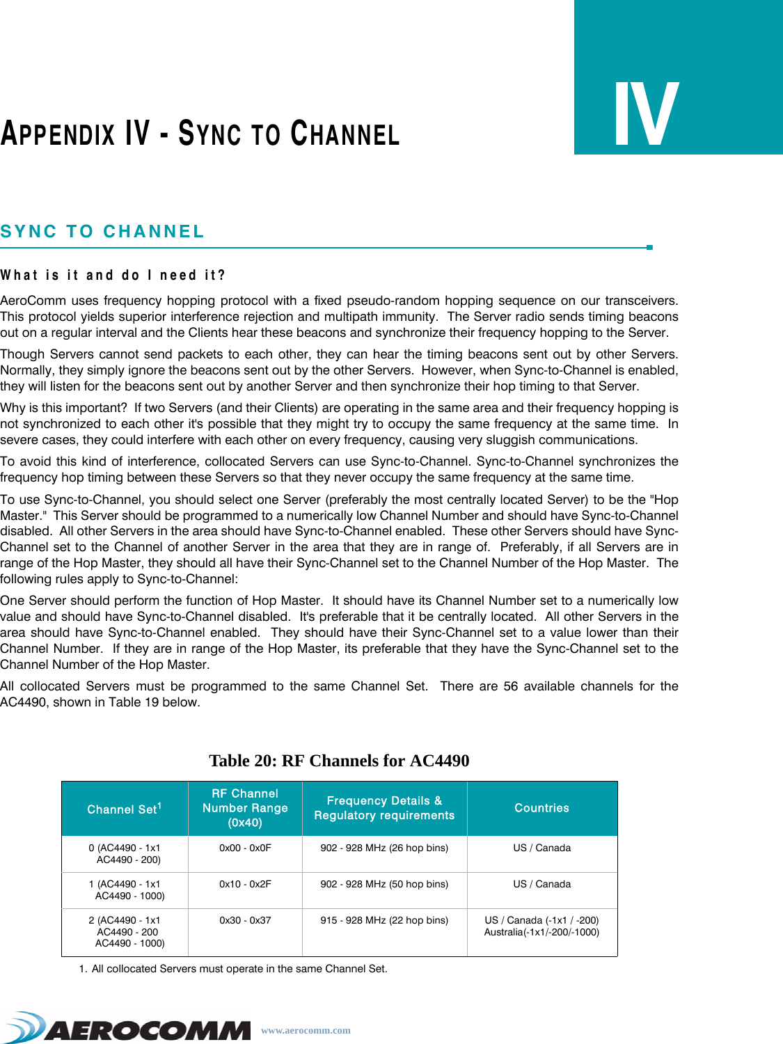 www.aerocomm.comAPPENDIX IV - SYNC TO CHANNELIVSYNC TO CHANNELWhat is it and do I need it? AeroComm uses frequency hopping protocol with a fixed pseudo-random hopping sequence on our transceivers.This protocol yields superior interference rejection and multipath immunity.  The Server radio sends timing beaconsout on a regular interval and the Clients hear these beacons and synchronize their frequency hopping to the Server. Though Servers cannot send packets to each other, they can hear the timing beacons sent out by other Servers.Normally, they simply ignore the beacons sent out by the other Servers.  However, when Sync-to-Channel is enabled,they will listen for the beacons sent out by another Server and then synchronize their hop timing to that Server. Why is this important?  If two Servers (and their Clients) are operating in the same area and their frequency hopping isnot synchronized to each other it&apos;s possible that they might try to occupy the same frequency at the same time.  Insevere cases, they could interfere with each other on every frequency, causing very sluggish communications. To avoid this kind of interference, collocated Servers can use Sync-to-Channel. Sync-to-Channel synchronizes thefrequency hop timing between these Servers so that they never occupy the same frequency at the same time. To use Sync-to-Channel, you should select one Server (preferably the most centrally located Server) to be the &quot;HopMaster.&quot;  This Server should be programmed to a numerically low Channel Number and should have Sync-to-Channeldisabled.  All other Servers in the area should have Sync-to-Channel enabled.  These other Servers should have Sync-Channel set to the Channel of another Server in the area that they are in range of.  Preferably, if all Servers are inrange of the Hop Master, they should all have their Sync-Channel set to the Channel Number of the Hop Master.  Thefollowing rules apply to Sync-to-Channel: One Server should perform the function of Hop Master.  It should have its Channel Number set to a numerically lowvalue and should have Sync-to-Channel disabled.  It&apos;s preferable that it be centrally located.  All other Servers in thearea should have Sync-to-Channel enabled.  They should have their Sync-Channel set to a value lower than theirChannel Number.  If they are in range of the Hop Master, its preferable that they have the Sync-Channel set to theChannel Number of the Hop Master. All collocated Servers must be programmed to the same Channel Set.  There are 56 available channels for theAC4490, shown in Table 19 below.Table 20: RF Channels for AC4490Channel Set11. All collocated Servers must operate in the same Channel Set.RF Channel Number Range (0x40)Frequency Details &amp; Regulatory requirements Countries0 (AC4490 - 1x1   AC4490 - 200)0x00 - 0x0F 902 - 928 MHz (26 hop bins) US / Canada1 (AC4490 - 1x1    AC4490 - 1000)0x10 - 0x2F 902 - 928 MHz (50 hop bins) US / Canada2 (AC4490 - 1x1  AC4490 - 200    AC4490 - 1000)0x30 - 0x37 915 - 928 MHz (22 hop bins) US / Canada (-1x1 / -200)Australia(-1x1/-200/-1000)