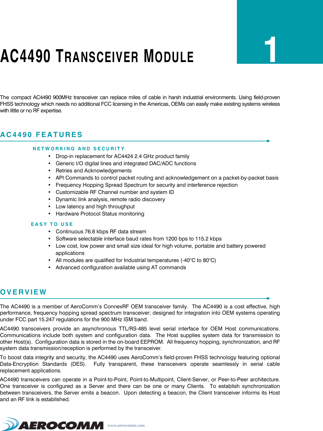 www.aerocomm.comAC4490 TRANSCEIVER MODULE1The compact AC4490 900MHz transceiver can replace miles of cable in harsh industrial environments. Using field-provenFHSS technology which needs no additional FCC licensing in the Americas, OEMs can easily make existing systems wirelesswith little or no RF expertise.AC4490 FEATURESNETWORKING AND SECURITY• Drop-in replacement for AC4424 2.4 GHz product family• Generic I/O digital lines and integrated DAC/ADC functions• Retries and Acknowledgements• API Commands to control packet routing and acknowledgement on a packet-by-packet basis• Frequency Hopping Spread Spectrum for security and interference rejection• Customizable RF Channel number and system ID• Dynamic link analysis, remote radio discovery• Low latency and high throughput• Hardware Protocol Status monitoringEASY TO USE• Continuous 76.8 kbps RF data stream• Software selectable interface baud rates from 1200 bps to 115.2 kbps• Low cost, low power and small size ideal for high volume, portable and battery powered applications• All modules are qualified for Industrial temperatures (-40°C to 80°C)• Advanced configuration available using AT commandsOVERVIEWThe AC4490 is a member of AeroComm’s ConnexRF OEM transceiver family.  The AC4490 is a cost effective, highperformance, frequency hopping spread spectrum transceiver; designed for integration into OEM systems operatingunder FCC part 15.247 regulations for the 900 MHz ISM band.AC4490 transceivers provide an asynchronous TTL/RS-485 level serial interface for OEM Host communications.Communications include both system and configuration data.  The Host supplies system data for transmission toother Host(s).  Configuration data is stored in the on-board EEPROM.  All frequency hopping, synchronization, and RFsystem data transmission/reception is performed by the transceiver.To boost data integrity and security, the AC4490 uses AeroComm’s field-proven FHSS technology featuring optionalData-Encryption Standards (DES).  Fully transparent, these transceivers operate seamlessly in serial cablereplacement applications.AC4490 transceivers can operate in a Point-to-Point, Point-to-Multipoint, Client-Server, or Peer-to-Peer architecture.One transceiver is configured as a Server and there can be one or many Clients.  To establish synchronizationbetween transceivers, the Server emits a beacon.  Upon detecting a beacon, the Client transceiver informs its Hostand an RF link is established.