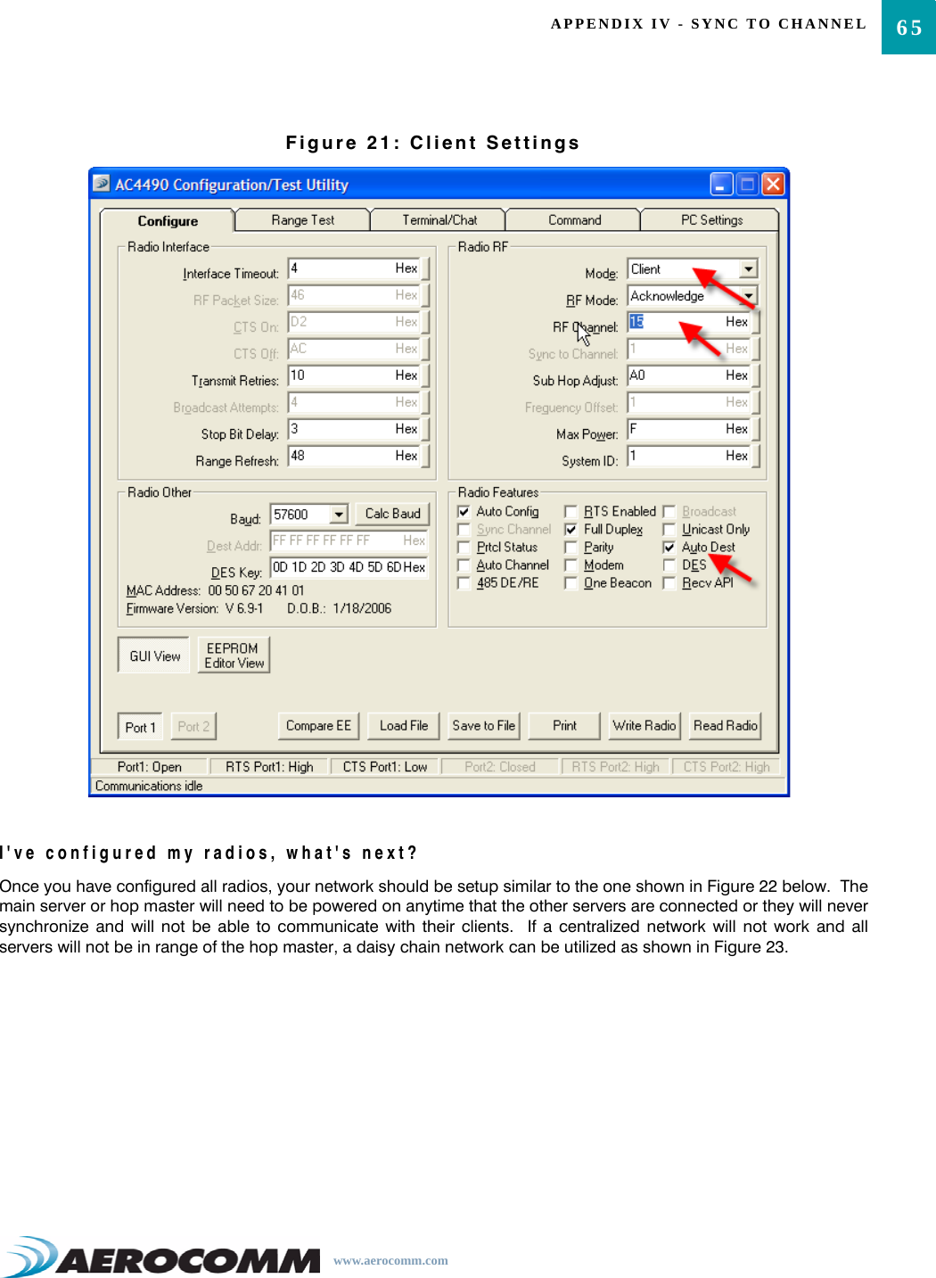 65APPENDIX IV - SYNC TO CHANNELwww.aerocomm.comFigure 21: Client SettingsI&apos;ve configured my radios, what&apos;s next? Once you have configured all radios, your network should be setup similar to the one shown in Figure 22 below.  Themain server or hop master will need to be powered on anytime that the other servers are connected or they will neversynchronize and will not be able to communicate with their clients.  If a centralized network will not work and allservers will not be in range of the hop master, a daisy chain network can be utilized as shown in Figure 23.