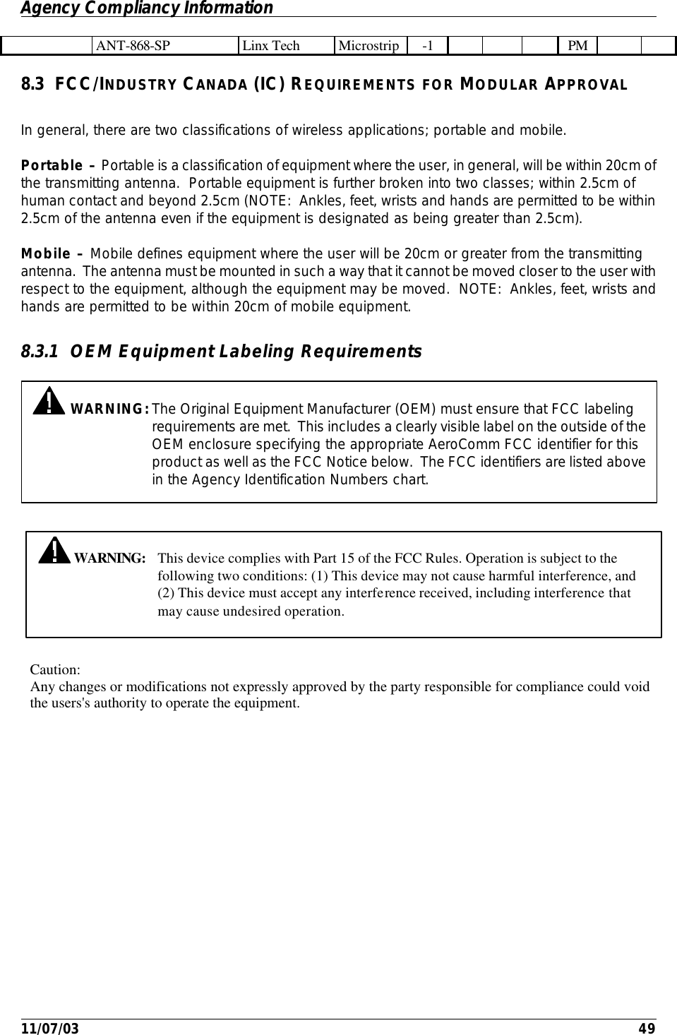 Agency Compliancy Information         11/07/03    49  ANT-868-SP Linx Tech Microstrip -1        PM     8.3 FCC/INDUSTRY CANADA (IC) REQUIREMENTS FOR MODULAR APPROVAL In general, there are two classifications of wireless applications; portable and mobile.  Portable – Portable is a classification of equipment where the user, in general, will be within 20cm of the transmitting antenna.  Portable equipment is further broken into two classes; within 2.5cm of human contact and beyond 2.5cm (NOTE:  Ankles, feet, wrists and hands are permitted to be within 2.5cm of the antenna even if the equipment is designated as being greater than 2.5cm). Mobile – Mobile defines equipment where the user will be 20cm or greater from the transmitting antenna.  The antenna must be mounted in such a way that it cannot be moved closer to the user with respect to the equipment, although the equipment may be moved.  NOTE:  Ankles, feet, wrists and hands are permitted to be within 20cm of mobile equipment.  8.3.1 OEM Equipment Labeling Requirements    WARNING: This device complies with Part 15 of the FCC Rules. Operation is subject to the following two conditions: (1) This device may not cause harmful interference, and (2) This device must accept any interference received, including interference that may cause undesired operation.  WARNING: The Original Equipment Manufacturer (OEM) must ensure that FCC labeling requirements are met.  This includes a clearly visible label on the outside of the OEM enclosure specifying the appropriate AeroComm FCC identifier for this product as well as the FCC Notice below.  The FCC identifiers are listed above in the Agency Identification Numbers chart.  Caution: Any changes or modifications not expressly approved by the party responsible for compliance could voidthe users&apos;s authority to operate the equipment.