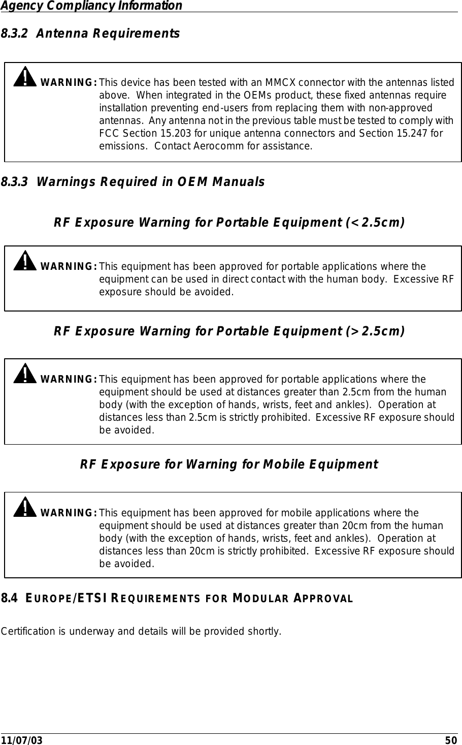 Agency Compliancy Information         11/07/03    50 8.3.2 Antenna Requirements 8.3.3 Warnings Required in OEM Manuals RF Exposure Warning for Portable Equipment (&lt;2.5cm) RF Exposure Warning for Portable Equipment (&gt;2.5cm) RF Exposure for Warning for Mobile Equipment 8.4 EUROPE/ETSI REQUIREMENTS FOR MODULAR APPROVAL Certification is underway and details will be provided shortly.  WARNING: This device has been tested with an MMCX connector with the antennas listed above.  When integrated in the OEMs product, these fixed antennas require installation preventing end-users from replacing them with non-approved antennas.  Any antenna not in the previous table must be tested to comply with FCC Section 15.203 for unique antenna connectors and Section 15.247 for emissions.  Contact Aerocomm for assistance.  WARNING: This equipment has been approved for mobile applications where the equipment should be used at distances greater than 20cm from the human body (with the exception of hands, wrists, feet and ankles).  Operation at distances less than 20cm is strictly prohibited.  Excessive RF exposure should be avoided.   WARNING: This equipment has been approved for portable applications where the equipment can be used in direct contact with the human body.  Excessive RF exposure should be avoided.   WARNING: This equipment has been approved for portable applications where the equipment should be used at distances greater than 2.5cm from the human body (with the exception of hands, wrists, feet and ankles).  Operation at distances less than 2.5cm is strictly prohibited.  Excessive RF exposure should be avoided. 