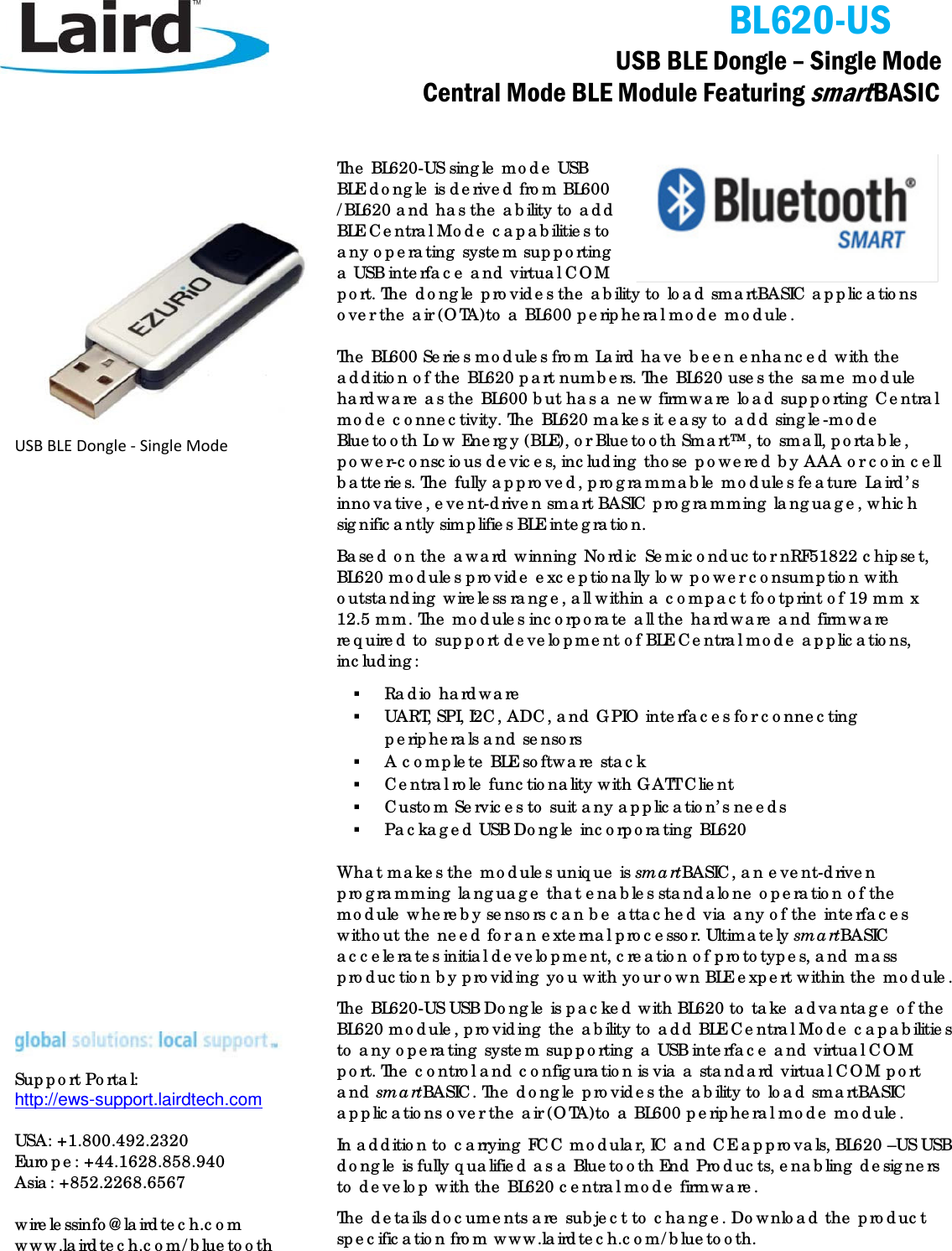                                            BL620-US   USB BLE Dongle – Single Mode              Central Mode BLE Module Featuring smart BASIC                   USB BLE Dongle - Single Mode                           Support Portal: http://ews-support.lairdtech.com   USA: +1.800.492.2320 Europe: +44.1628.858.940 Asia: +852.2268.6567  wirelessinfo@lairdtech.com www.lairdtech.com/bluetooth The BL620-US single mode USB BLE dongle is derived from BL600 /BL620 and has the ability to add BLE Central Mode capabilities to any operating system supporting a USB interface and virtual COM port. The dongle provides the ability to load smartBASIC applications over the air (OTA)to a BL600 peripheral mode module. The BL600 Series modules from Laird have been enhanced with the addition of the BL620 part numbers. The BL620 uses the same module hardware as the BL600 but has a new firmware load supporting Central mode connectivity. The BL620 makes it easy to add single-mode Bluetooth Low Energy (BLE), or Bluetooth Smart™, to small, portable, power-conscious devices, including those powered by AAA or coin cell batteries. The fully approved, programmable modules feature Laird’s innovative, event-driven smart BASIC programming language, which significantly simplifies BLE integration. Based on the award winning Nordic Semiconductor nRF51822 chipset, BL620 modules provide exceptionally low power consumption with outstanding wireless range, all within a compact footprint of 19 mm x 12.5 mm. The modules incorporate all the hardware and firmware required to support development of BLE Central mode applications, including:   Radio hardware  UART, SPI, I2C, ADC, and GPIO interfaces for connecting peripherals and sensors  A complete BLE software stack  Central role functionality with GATT Client   Custom Services to suit any application’s needs   Packaged USB Dongle incorporating BL620 What makes the modules unique is smartBASIC, an event-driven programming language that enables standalone operation of the module whereby sensors can be attached via any of the interfaces without the need for an external processor. Ultimately smartBASIC accelerates initial development, creation of prototypes, and mass production by providing you with your own BLE expert within the module.  The BL620-US USB Dongle is packed with BL620 to take advantage of the BL620 module, providing the ability to add BLE Central Mode capabilities to any operating system supporting a USB interface and virtual COM port. The control and configuration is via a standard virtual COM port and smartBASIC. The dongle provides the ability to load smartBASIC applications over the air (OTA)to a BL600 peripheral mode module. In addition to carrying FCC modular, IC and CE approvals, BL620 –US USB dongle is fully qualified as a Bluetooth End Products, enabling designers to develop with the BL620 central mode firmware. The details documents are subject to change. Download the product specification from www.lairdtech.com/bluetooth. 
