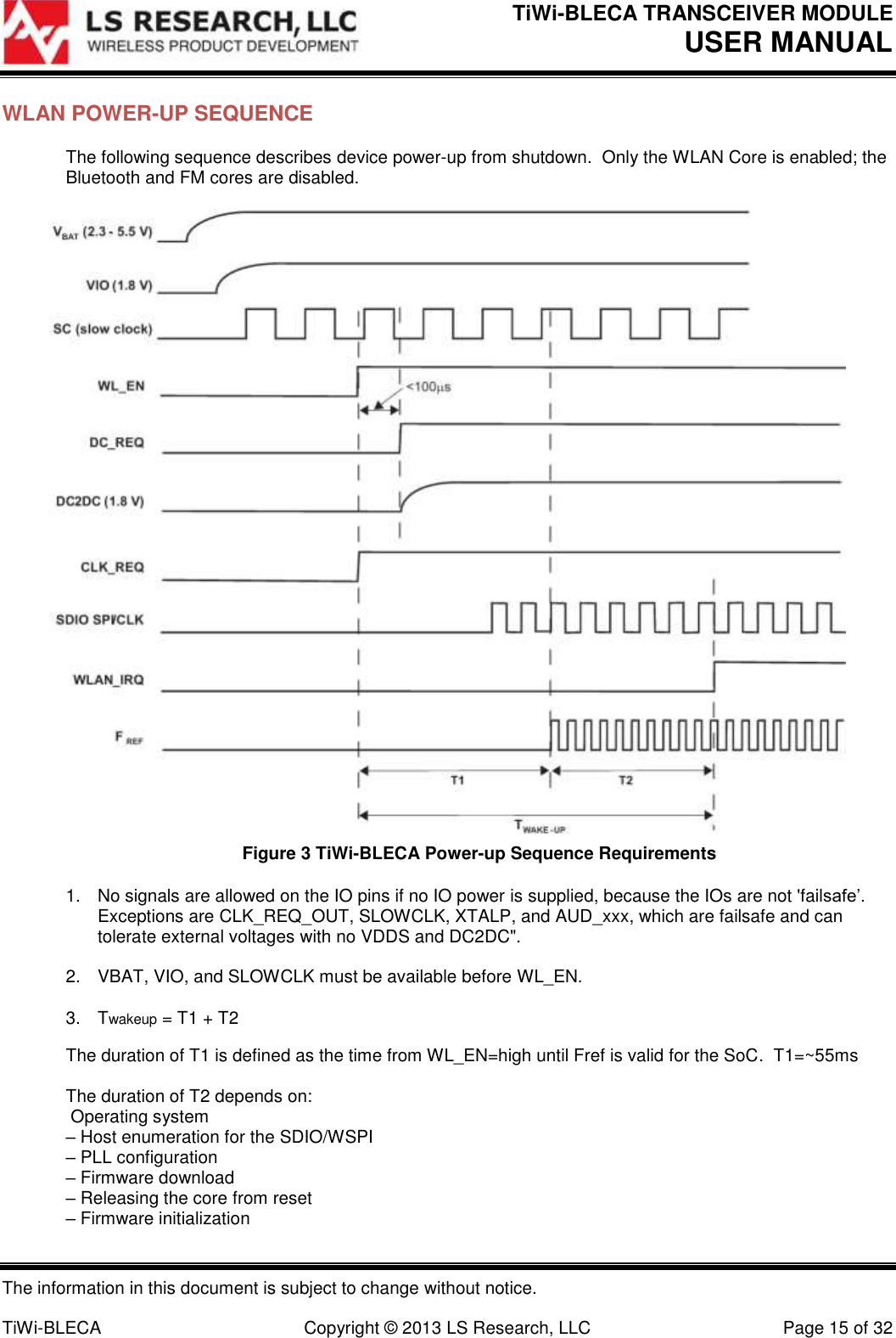 TiWi-BLECA TRANSCEIVER MODULE USER MANUAL   The information in this document is subject to change without notice.  TiWi-BLECA  Copyright © 2013 LS Research, LLC  Page 15 of 32 WLAN POWER-UP SEQUENCE The following sequence describes device power-up from shutdown.  Only the WLAN Core is enabled; the Bluetooth and FM cores are disabled.   Figure 3 TiWi-BLECA Power-up Sequence Requirements 1.  No signals are allowed on the IO pins if no IO power is supplied, because the IOs are not &apos;failsafe’. Exceptions are CLK_REQ_OUT, SLOWCLK, XTALP, and AUD_xxx, which are failsafe and can tolerate external voltages with no VDDS and DC2DC&quot;.  2.  VBAT, VIO, and SLOWCLK must be available before WL_EN.  3.  Twakeup = T1 + T2 The duration of T1 is defined as the time from WL_EN=high until Fref is valid for the SoC.  T1=~55ms  The duration of T2 depends on:  Operating system – Host enumeration for the SDIO/WSPI – PLL configuration – Firmware download – Releasing the core from reset – Firmware initialization 