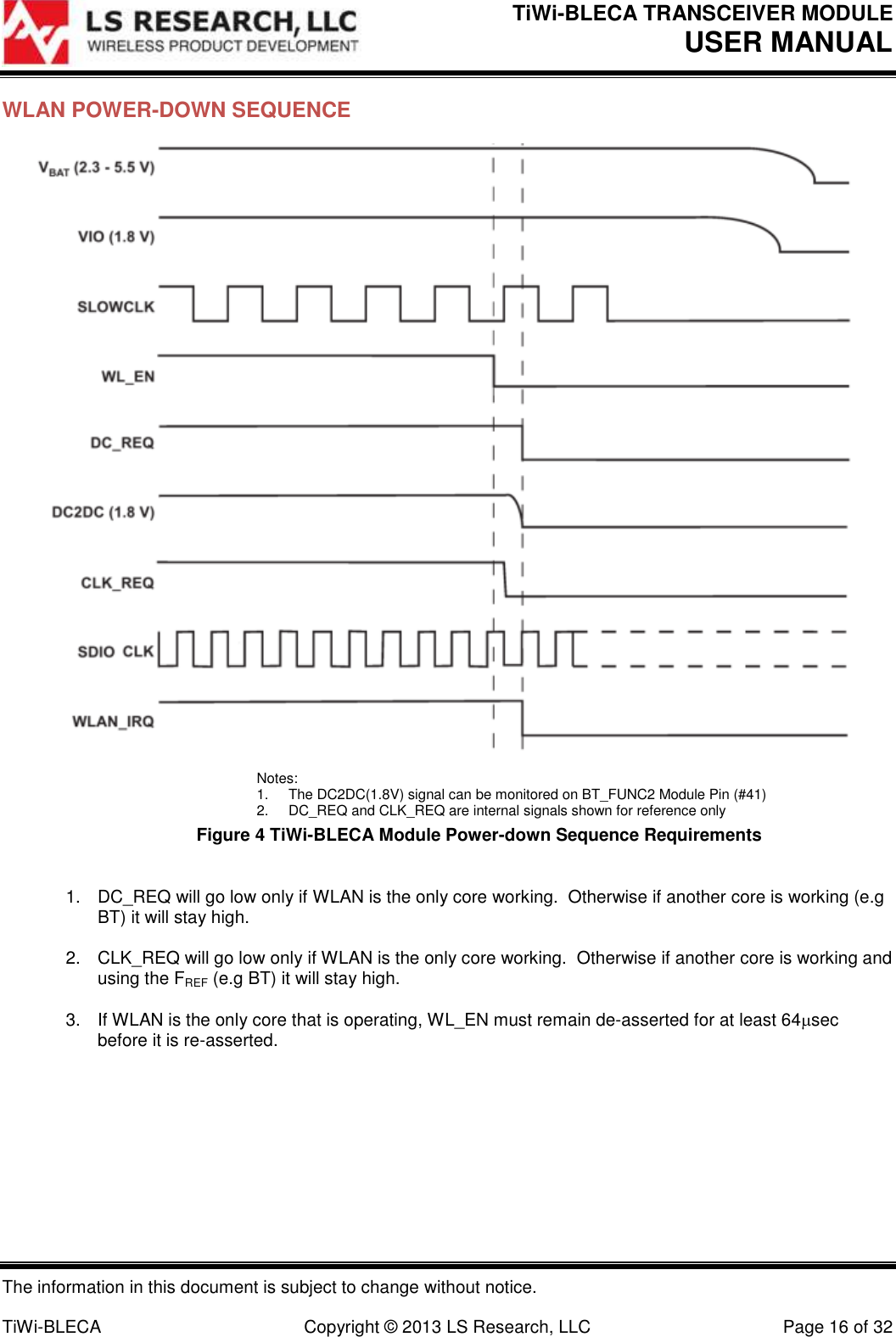 TiWi-BLECA TRANSCEIVER MODULE USER MANUAL   The information in this document is subject to change without notice.  TiWi-BLECA  Copyright © 2013 LS Research, LLC  Page 16 of 32 WLAN POWER-DOWN SEQUENCE  Notes: 1.  The DC2DC(1.8V) signal can be monitored on BT_FUNC2 Module Pin (#41) 2.  DC_REQ and CLK_REQ are internal signals shown for reference only Figure 4 TiWi-BLECA Module Power-down Sequence Requirements  1.  DC_REQ will go low only if WLAN is the only core working.  Otherwise if another core is working (e.g BT) it will stay high.  2.  CLK_REQ will go low only if WLAN is the only core working.  Otherwise if another core is working and using the FREF (e.g BT) it will stay high.  3.  If WLAN is the only core that is operating, WL_EN must remain de-asserted for at least 64sec before it is re-asserted.        