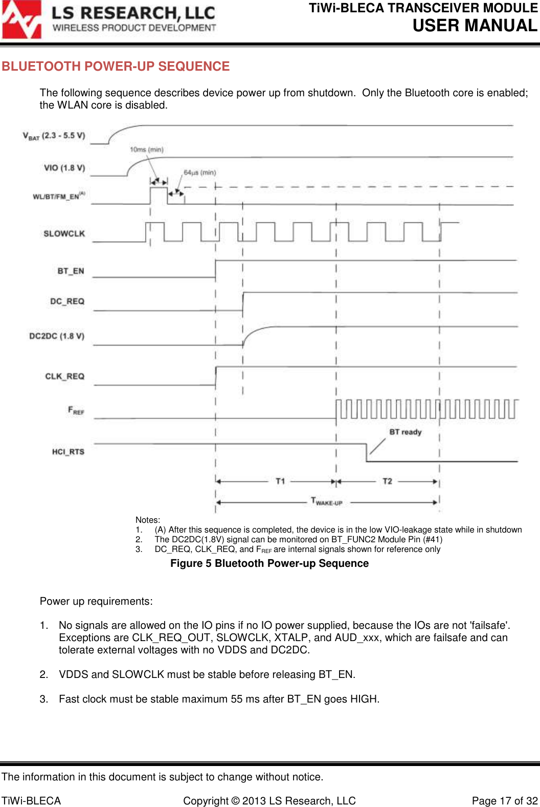 TiWi-BLECA TRANSCEIVER MODULE USER MANUAL   The information in this document is subject to change without notice.  TiWi-BLECA  Copyright © 2013 LS Research, LLC  Page 17 of 32 BLUETOOTH POWER-UP SEQUENCE The following sequence describes device power up from shutdown.  Only the Bluetooth core is enabled; the WLAN core is disabled.   Notes: 1.  (A) After this sequence is completed, the device is in the low VIO-leakage state while in shutdown 2.  The DC2DC(1.8V) signal can be monitored on BT_FUNC2 Module Pin (#41) 3.  DC_REQ, CLK_REQ, and FREF are internal signals shown for reference only Figure 5 Bluetooth Power-up Sequence  Power up requirements:  1.  No signals are allowed on the IO pins if no IO power supplied, because the IOs are not &apos;failsafe&apos;.  Exceptions are CLK_REQ_OUT, SLOWCLK, XTALP, and AUD_xxx, which are failsafe and can tolerate external voltages with no VDDS and DC2DC.  2.  VDDS and SLOWCLK must be stable before releasing BT_EN.  3.  Fast clock must be stable maximum 55 ms after BT_EN goes HIGH.  