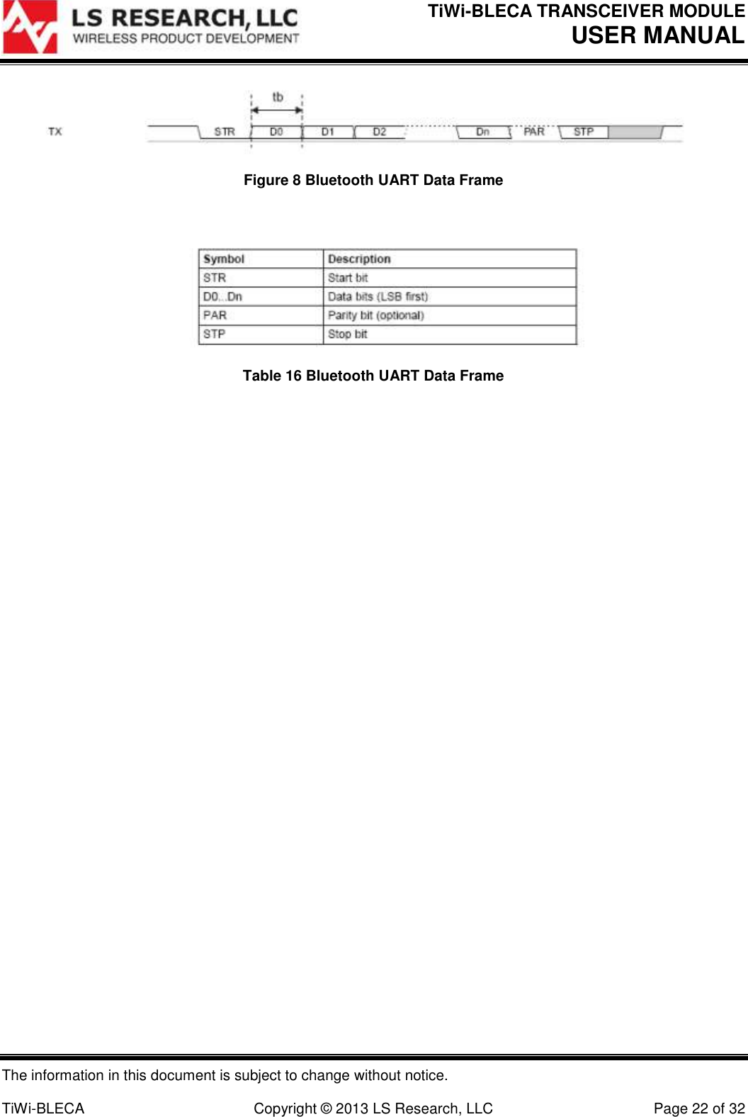 TiWi-BLECA TRANSCEIVER MODULE USER MANUAL   The information in this document is subject to change without notice.  TiWi-BLECA  Copyright © 2013 LS Research, LLC  Page 22 of 32  Figure 8 Bluetooth UART Data Frame   Table 16 Bluetooth UART Data Frame    