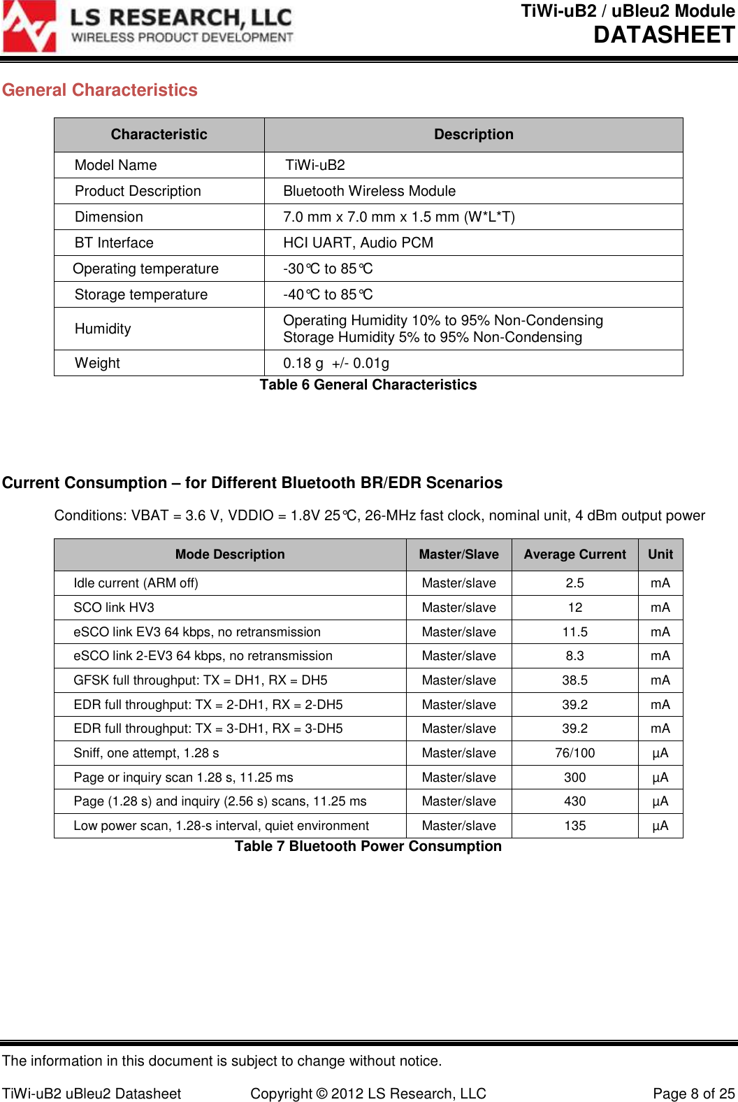 TiWi-uB2 / uBleu2 Module DATASHEET  The information in this document is subject to change without notice.  TiWi-uB2 uBleu2 Datasheet  Copyright © 2012 LS Research, LLC  Page 8 of 25 General Characteristics Characteristic Description Model Name TiWi-uB2 Product Description Bluetooth Wireless Module Dimension 7.0 mm x 7.0 mm x 1.5 mm (W*L*T)  BT Interface HCI UART, Audio PCM Operating temperature -30°C to 85°C Storage temperature -40°C to 85°C Humidity Operating Humidity 10% to 95% Non-Condensing Storage Humidity 5% to 95% Non-Condensing Weight 0.18 g  +/- 0.01g Table 6 General Characteristics   Current Consumption – for Different Bluetooth BR/EDR Scenarios   Conditions: VBAT = 3.6 V, VDDIO = 1.8V 25°C, 26-MHz fast clock, nominal unit, 4 dBm output power Mode Description Master/Slave Average Current Unit Idle current (ARM off) Master/slave 2.5 mA SCO link HV3 Master/slave 12 mA eSCO link EV3 64 kbps, no retransmission Master/slave 11.5 mA eSCO link 2-EV3 64 kbps, no retransmission Master/slave 8.3 mA GFSK full throughput: TX = DH1, RX = DH5 Master/slave 38.5 mA EDR full throughput: TX = 2-DH1, RX = 2-DH5 Master/slave 39.2 mA EDR full throughput: TX = 3-DH1, RX = 3-DH5 Master/slave 39.2 mA Sniff, one attempt, 1.28 s Master/slave 76/100 µA Page or inquiry scan 1.28 s, 11.25 ms Master/slave 300 µA Page (1.28 s) and inquiry (2.56 s) scans, 11.25 ms Master/slave 430 µA Low power scan, 1.28-s interval, quiet environment Master/slave 135 µA Table 7 Bluetooth Power Consumption   