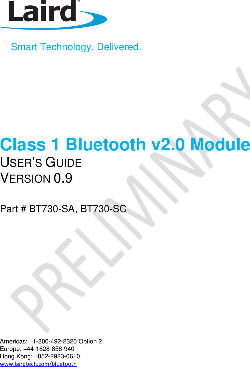       Smart Technology. Delivered.      Class 1 Bluetooth v2.0 Module USER’S GUIDE VERSION 0.9  Part # BT730-SA, BT730-SC           Americas: +1-800-492-2320 Option 2 Europe: +44-1628-858-940 Hong Kong: +852-2923-0610 www.lairdtech.com/bluetooth  