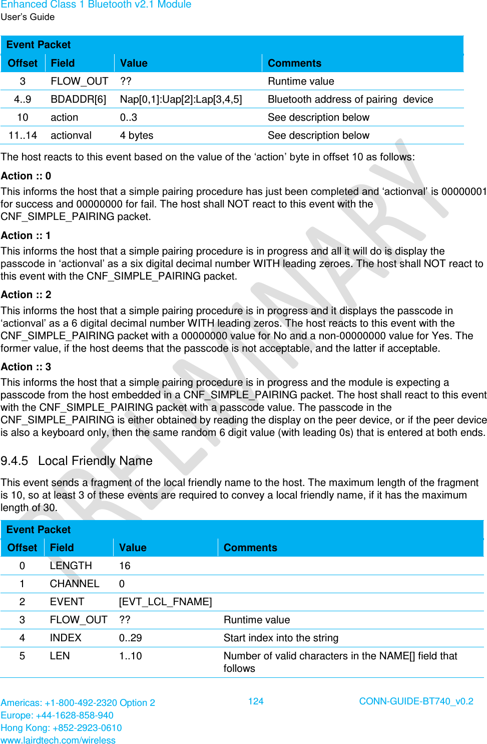 Enhanced Class 1 Bluetooth v2.1 Module User’s Guide Americas: +1-800-492-2320 Option 2 Europe: +44-1628-858-940 Hong Kong: +852-2923-0610 www.lairdtech.com/wireless  124 CONN-GUIDE-BT740_v0.2  Event Packet Offset Field Value Comments 3 FLOW_OUT ?? Runtime value 4..9 BDADDR[6] Nap[0,1]:Uap[2]:Lap[3,4,5] Bluetooth address of pairing  device 10 action 0..3 See description below 11..14 actionval 4 bytes See description below The host reacts to this event based on the value of the ‘action’ byte in offset 10 as follows: Action :: 0 This informs the host that a simple pairing procedure has just been completed and ‘actionval’ is 00000001 for success and 00000000 for fail. The host shall NOT react to this event with the CNF_SIMPLE_PAIRING packet. Action :: 1 This informs the host that a simple pairing procedure is in progress and all it will do is display the passcode in ‘actionval’ as a six digital decimal number WITH leading zeroes. The host shall NOT react to this event with the CNF_SIMPLE_PAIRING packet. Action :: 2 This informs the host that a simple pairing procedure is in progress and it displays the passcode in ‘actionval’ as a 6 digital decimal number WITH leading zeros. The host reacts to this event with the CNF_SIMPLE_PAIRING packet with a 00000000 value for No and a non-00000000 value for Yes. The former value, if the host deems that the passcode is not acceptable, and the latter if acceptable. Action :: 3 This informs the host that a simple pairing procedure is in progress and the module is expecting a passcode from the host embedded in a CNF_SIMPLE_PAIRING packet. The host shall react to this event with the CNF_SIMPLE_PAIRING packet with a passcode value. The passcode in the CNF_SIMPLE_PAIRING is either obtained by reading the display on the peer device, or if the peer device is also a keyboard only, then the same random 6 digit value (with leading 0s) that is entered at both ends. 9.4.5  Local Friendly Name This event sends a fragment of the local friendly name to the host. The maximum length of the fragment is 10, so at least 3 of these events are required to convey a local friendly name, if it has the maximum length of 30. Event Packet Offset Field Value Comments 0 LENGTH 16  1 CHANNEL 0  2 EVENT [EVT_LCL_FNAME]  3 FLOW_OUT ?? Runtime value 4 INDEX 0..29 Start index into the string 5 LEN 1..10 Number of valid characters in the NAME[] field that follows 