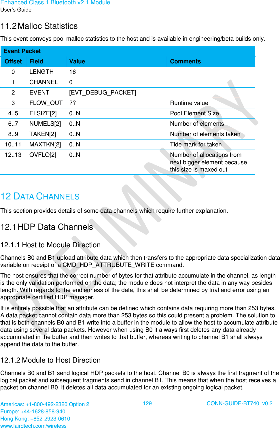 Enhanced Class 1 Bluetooth v2.1 Module User’s Guide Americas: +1-800-492-2320 Option 2 Europe: +44-1628-858-940 Hong Kong: +852-2923-0610 www.lairdtech.com/wireless  129 CONN-GUIDE-BT740_v0.2  11.2 Malloc Statistics This event conveys pool malloc statistics to the host and is available in engineering/beta builds only. Event Packet Offset Field Value Comments 0 LENGTH 16  1 CHANNEL 0  2 EVENT [EVT_DEBUG_PACKET]  3 FLOW_OUT ?? Runtime value 4..5 ELSIZE[2] 0..N Pool Element Size 6..7 NUMELS[2] 0..N Number of elements 8..9 TAKEN[2] 0..N Number of elements taken 10..11 MAXTKN[2] 0..N Tide mark for taken 12..13 OVFLO[2] 0..N Number of allocations from next bigger element because this size is maxed out  12 DATA CHANNELS This section provides details of some data channels which require further explanation. 12.1 HDP Data Channels 12.1.1 Host to Module Direction Channels B0 and B1 upload attribute data which then transfers to the appropriate data specialization data variable on receipt of a CMD_HDP_ATTRUBUTE_WRITE command. The host ensures that the correct number of bytes for that attribute accumulate in the channel, as length is the only validation performed on the data; the module does not interpret the data in any way besides length. With regards to the endienness of the data, this shall be determined by trial and error using an appropriate certified HDP manager. It is entirely possible that an attribute can be defined which contains data requiring more than 253 bytes. A data packet cannot contain data more than 253 bytes so this could present a problem. The solution to that is both channels B0 and B1 write into a buffer in the module to allow the host to accumulate attribute data using several data packets. However when using B0 it always first deletes any data already accumulated in the buffer and then writes to that buffer, whereas writing to channel B1 shall always append the data to the buffer. 12.1.2 Module to Host Direction Channels B0 and B1 send logical HDP packets to the host. Channel B0 is always the first fragment of the logical packet and subsequent fragments send in channel B1. This means that when the host receives a packet on channel B0, it deletes all data accumulated for an existing ongoing logical packet. 