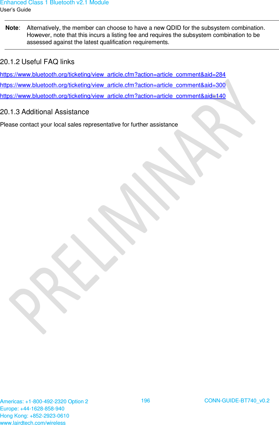 Enhanced Class 1 Bluetooth v2.1 Module User’s Guide Americas: +1-800-492-2320 Option 2 Europe: +44-1628-858-940 Hong Kong: +852-2923-0610 www.lairdtech.com/wireless  196 CONN-GUIDE-BT740_v0.2  Note:  Alternatively, the member can choose to have a new QDID for the subsystem combination. However, note that this incurs a listing fee and requires the subsystem combination to be assessed against the latest qualification requirements.   20.1.2 Useful FAQ links https://www.bluetooth.org/ticketing/view_article.cfm?action=article_comment&amp;aid=284  https://www.bluetooth.org/ticketing/view_article.cfm?action=article_comment&amp;aid=300  https://www.bluetooth.org/ticketing/view_article.cfm?action=article_comment&amp;aid=140 20.1.3 Additional Assistance Please contact your local sales representative for further assistance  
