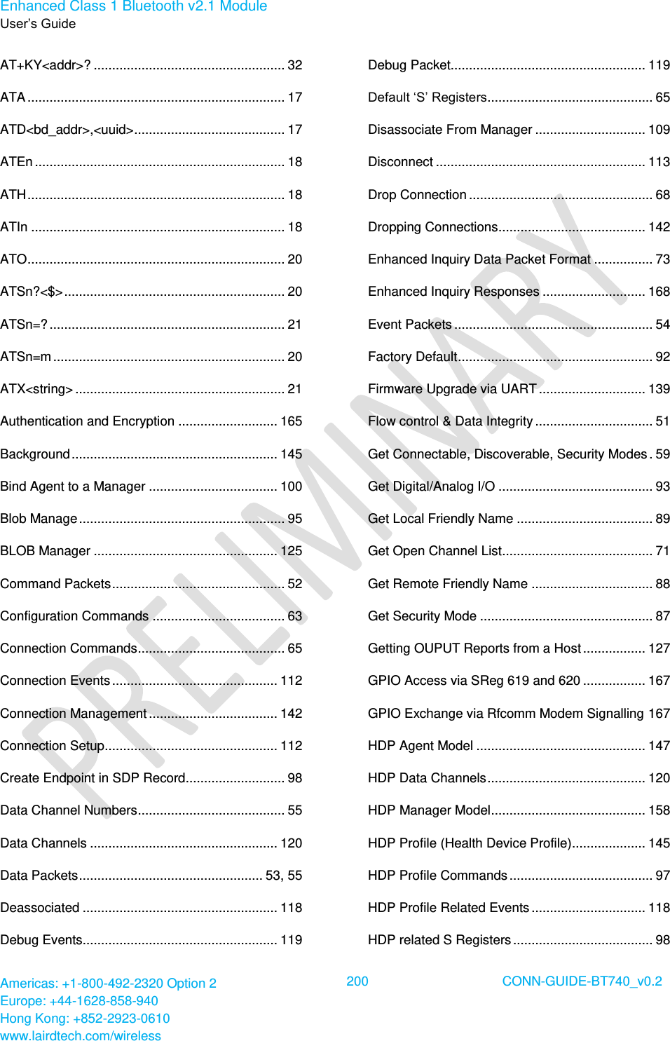 Enhanced Class 1 Bluetooth v2.1 Module User’s Guide Americas: +1-800-492-2320 Option 2 Europe: +44-1628-858-940 Hong Kong: +852-2923-0610 www.lairdtech.com/wireless  200 CONN-GUIDE-BT740_v0.2  AT+KY&lt;addr&gt;? .................................................... 32 ATA ...................................................................... 17 ATD&lt;bd_addr&gt;,&lt;uuid&gt; ......................................... 17 ATEn .................................................................... 18 ATH ...................................................................... 18 ATIn ..................................................................... 18 ATO ...................................................................... 20 ATSn?&lt;$&gt; ............................................................ 20 ATSn=? ................................................................ 21 ATSn=m ............................................................... 20 ATX&lt;string&gt; ......................................................... 21 Authentication and Encryption ........................... 165 Background ........................................................ 145 Bind Agent to a Manager ................................... 100 Blob Manage ........................................................ 95 BLOB Manager .................................................. 125 Command Packets ............................................... 52 Configuration Commands .................................... 63 Connection Commands ........................................ 65 Connection Events ............................................. 112 Connection Management ................................... 142 Connection Setup ............................................... 112 Create Endpoint in SDP Record........................... 98 Data Channel Numbers ........................................ 55 Data Channels ................................................... 120 Data Packets .................................................. 53, 55 Deassociated ..................................................... 118 Debug Events..................................................... 119 Debug Packet..................................................... 119 Default ‘S’ Registers ............................................. 65 Disassociate From Manager .............................. 109 Disconnect ......................................................... 113 Drop Connection .................................................. 68 Dropping Connections ........................................ 142 Enhanced Inquiry Data Packet Format ................ 73 Enhanced Inquiry Responses ............................ 168 Event Packets ...................................................... 54 Factory Default ..................................................... 92 Firmware Upgrade via UART ............................. 139 Flow control &amp; Data Integrity ................................ 51 Get Connectable, Discoverable, Security Modes . 59 Get Digital/Analog I/O .......................................... 93 Get Local Friendly Name ..................................... 89 Get Open Channel List ......................................... 71 Get Remote Friendly Name ................................. 88 Get Security Mode ............................................... 87 Getting OUPUT Reports from a Host ................. 127 GPIO Access via SReg 619 and 620 ................. 167 GPIO Exchange via Rfcomm Modem Signalling 167 HDP Agent Model .............................................. 147 HDP Data Channels ........................................... 120 HDP Manager Model .......................................... 158 HDP Profile (Health Device Profile) .................... 145 HDP Profile Commands ....................................... 97 HDP Profile Related Events ............................... 118 HDP related S Registers ...................................... 98 