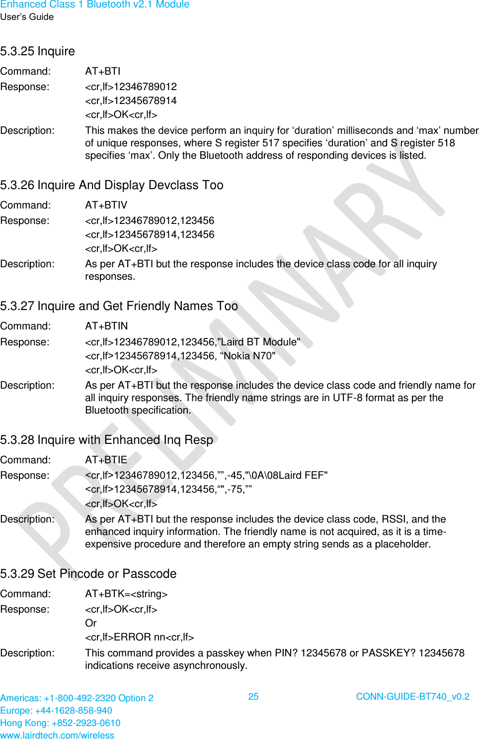 Enhanced Class 1 Bluetooth v2.1 Module User’s Guide Americas: +1-800-492-2320 Option 2 Europe: +44-1628-858-940 Hong Kong: +852-2923-0610 www.lairdtech.com/wireless  25 CONN-GUIDE-BT740_v0.2  5.3.25 Inquire  Command: AT+BTI Response: &lt;cr,lf&gt;12346789012 &lt;cr,lf&gt;12345678914 &lt;cr,lf&gt;OK&lt;cr,lf&gt; Description: This makes the device perform an inquiry for ‘duration’ milliseconds and ‘max’ number of unique responses, where S register 517 specifies ‘duration’ and S register 518 specifies ‘max’. Only the Bluetooth address of responding devices is listed. 5.3.26 Inquire And Display Devclass Too Command: AT+BTIV Response: &lt;cr,lf&gt;12346789012,123456 &lt;cr,lf&gt;12345678914,123456 &lt;cr,lf&gt;OK&lt;cr,lf&gt; Description: As per AT+BTI but the response includes the device class code for all inquiry responses. 5.3.27 Inquire and Get Friendly Names Too Command: AT+BTIN Response: &lt;cr,lf&gt;12346789012,123456,&quot;Laird BT Module&quot; &lt;cr,lf&gt;12345678914,123456, “Nokia N70&quot; &lt;cr,lf&gt;OK&lt;cr,lf&gt; Description: As per AT+BTI but the response includes the device class code and friendly name for all inquiry responses. The friendly name strings are in UTF-8 format as per the Bluetooth specification. 5.3.28 Inquire with Enhanced Inq Resp Command: AT+BTIE Response: &lt;cr,lf&gt;12346789012,123456,””,-45,&quot;\0A\08Laird FEF&quot; &lt;cr,lf&gt;12345678914,123456,“&quot;,-75,”” &lt;cr,lf&gt;OK&lt;cr,lf&gt; Description: As per AT+BTI but the response includes the device class code, RSSI, and the enhanced inquiry information. The friendly name is not acquired, as it is a time-expensive procedure and therefore an empty string sends as a placeholder. 5.3.29 Set Pincode or Passcode Command: AT+BTK=&lt;string&gt; Response: &lt;cr,lf&gt;OK&lt;cr,lf&gt; Or &lt;cr,lf&gt;ERROR nn&lt;cr,lf&gt; Description: This command provides a passkey when PIN? 12345678 or PASSKEY? 12345678 indications receive asynchronously.  