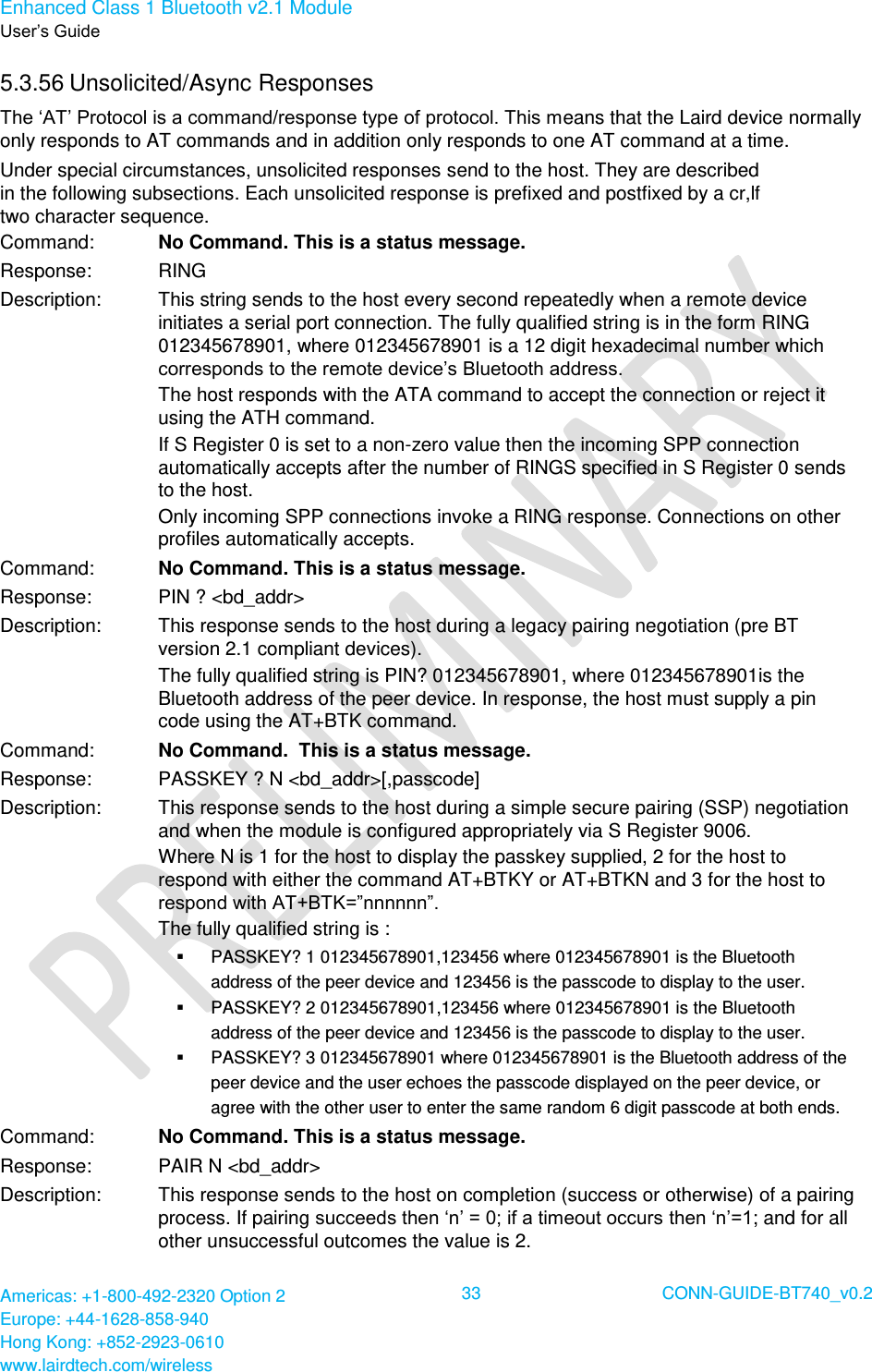 Enhanced Class 1 Bluetooth v2.1 Module User’s Guide Americas: +1-800-492-2320 Option 2 Europe: +44-1628-858-940 Hong Kong: +852-2923-0610 www.lairdtech.com/wireless  33 CONN-GUIDE-BT740_v0.2  5.3.56 Unsolicited/Async Responses The ‘AT’ Protocol is a command/response type of protocol. This means that the Laird device normally only responds to AT commands and in addition only responds to one AT command at a time. Under special circumstances, unsolicited responses send to the host. They are described in the following subsections. Each unsolicited response is prefixed and postfixed by a cr,lf  two character sequence. Command: No Command. This is a status message. Response: RING Description: This string sends to the host every second repeatedly when a remote device initiates a serial port connection. The fully qualified string is in the form RING 012345678901, where 012345678901 is a 12 digit hexadecimal number which corresponds to the remote device’s Bluetooth address.  The host responds with the ATA command to accept the connection or reject it using the ATH command. If S Register 0 is set to a non-zero value then the incoming SPP connection automatically accepts after the number of RINGS specified in S Register 0 sends to the host. Only incoming SPP connections invoke a RING response. Connections on other profiles automatically accepts. Command: No Command. This is a status message. Response: PIN ? &lt;bd_addr&gt; Description: This response sends to the host during a legacy pairing negotiation (pre BT version 2.1 compliant devices). The fully qualified string is PIN? 012345678901, where 012345678901is the Bluetooth address of the peer device. In response, the host must supply a pin code using the AT+BTK command. Command: No Command.  This is a status message. Response: PASSKEY ? N &lt;bd_addr&gt;[,passcode] Description: This response sends to the host during a simple secure pairing (SSP) negotiation and when the module is configured appropriately via S Register 9006.  Where N is 1 for the host to display the passkey supplied, 2 for the host to respond with either the command AT+BTKY or AT+BTKN and 3 for the host to respond with AT+BTK=”nnnnnn”. The fully qualified string is :   PASSKEY? 1 012345678901,123456 where 012345678901 is the Bluetooth address of the peer device and 123456 is the passcode to display to the user.   PASSKEY? 2 012345678901,123456 where 012345678901 is the Bluetooth address of the peer device and 123456 is the passcode to display to the user.   PASSKEY? 3 012345678901 where 012345678901 is the Bluetooth address of the peer device and the user echoes the passcode displayed on the peer device, or agree with the other user to enter the same random 6 digit passcode at both ends. Command: No Command. This is a status message. Response: PAIR N &lt;bd_addr&gt; Description: This response sends to the host on completion (success or otherwise) of a pairing process. If pairing succeeds then ‘n’ = 0; if a timeout occurs then ‘n’=1; and for all other unsuccessful outcomes the value is 2. 