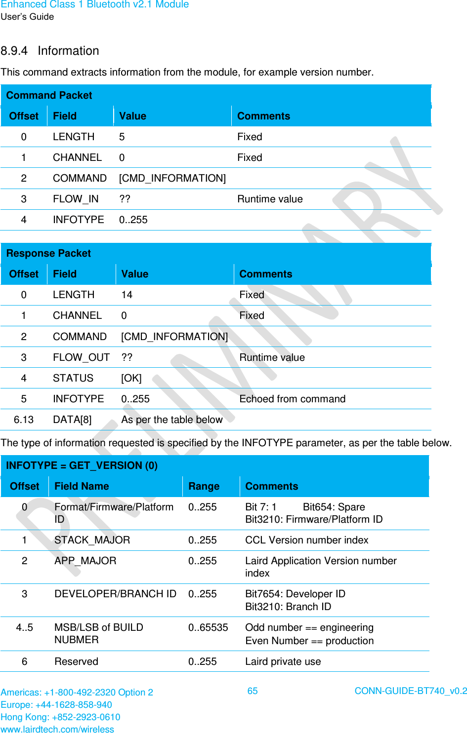 Enhanced Class 1 Bluetooth v2.1 Module User’s Guide Americas: +1-800-492-2320 Option 2 Europe: +44-1628-858-940 Hong Kong: +852-2923-0610 www.lairdtech.com/wireless  65 CONN-GUIDE-BT740_v0.2  8.9.4  Information  This command extracts information from the module, for example version number. Command Packet Offset Field Value Comments 0 LENGTH 5 Fixed 1 CHANNEL 0 Fixed 2 COMMAND [CMD_INFORMATION]  3 FLOW_IN ?? Runtime value 4 INFOTYPE 0..255   Response Packet Offset Field Value Comments 0 LENGTH 14 Fixed 1 CHANNEL 0 Fixed 2 COMMAND [CMD_INFORMATION]  3 FLOW_OUT ?? Runtime value 4 STATUS [OK]  5 INFOTYPE 0..255 Echoed from command 6.13 DATA[8] As per the table below  The type of information requested is specified by the INFOTYPE parameter, as per the table below. INFOTYPE = GET_VERSION (0) Offset Field Name Range Comments 0 Format/Firmware/Platform ID 0..255 Bit 7: 1         Bit654: Spare Bit3210: Firmware/Platform ID 1 STACK_MAJOR 0..255 CCL Version number index 2 APP_MAJOR 0..255 Laird Application Version number index 3 DEVELOPER/BRANCH ID 0..255 Bit7654: Developer ID Bit3210: Branch ID 4..5 MSB/LSB of BUILD NUBMER 0..65535 Odd number == engineering Even Number == production 6 Reserved 0..255 Laird private use 