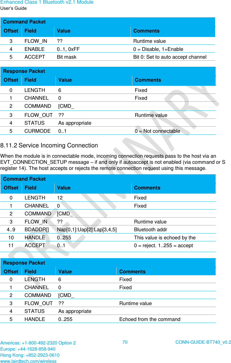 Enhanced Class 1 Bluetooth v2.1 Module User’s Guide Americas: +1-800-492-2320 Option 2 Europe: +44-1628-858-940 Hong Kong: +852-2923-0610 www.lairdtech.com/wireless  70 CONN-GUIDE-BT740_v0.2  Command Packet Offset Field Value Comments 3 FLOW_IN ?? Runtime value 4 ENABLE 0..1, 0xFF 0 = Disable, 1=Enable 0xFF = Read current mode 5 ACCEPT Bit mask Bit 0: Set to auto accept channel setup Bit 1..7: Reserved for future use  If bit 0 is set then it overrides SReg 14 otherwise that S Register is consulted or incoming connections.  Response Packet Offset Field Value Comments 0 LENGTH 6 Fixed 1 CHANNEL 0 Fixed 2 COMMAND [CMD_ CONNECTABLE_MODE]  3 FLOW_OUT ?? Runtime value 4 STATUS As appropriate  5 CURMODE 0..1 0 = Not connectable 1 = Connectable 8.11.2 Service Incoming Connection  When the module is in connectable mode, incoming connection requests pass to the host via an EVT_CONNECTION_SETUP message – if and only if autoaccept is not enabled (via command or S register 14). The host accepts or rejects the remote connection request using this message. Command Packet Offset Field Value Comments 0 LENGTH 12 Fixed 1 CHANNEL 0 Fixed 2 COMMAND [CMD_ CONNECTION_SETUP]  3 FLOW_IN ?? Runtime value 4..9 BDADDR[] Nap[0,1]:Uap[2]:Lap[3,4,5] Bluetooth addr 10 HANDLE 0..255 Can be any value the host wants to set. This value is echoed by the module in the response.  11 ACCEPT 0..1 0 = reject. 1..255 = accept  Response Packet Offset Field Value Comments 0 LENGTH 6 Fixed 1 CHANNEL 0 Fixed 2 COMMAND [CMD_ CONNECTION_SETUP]  3 FLOW_OUT ?? Runtime value 4 STATUS As appropriate  5 HANDLE 0..255 Echoed from the command 