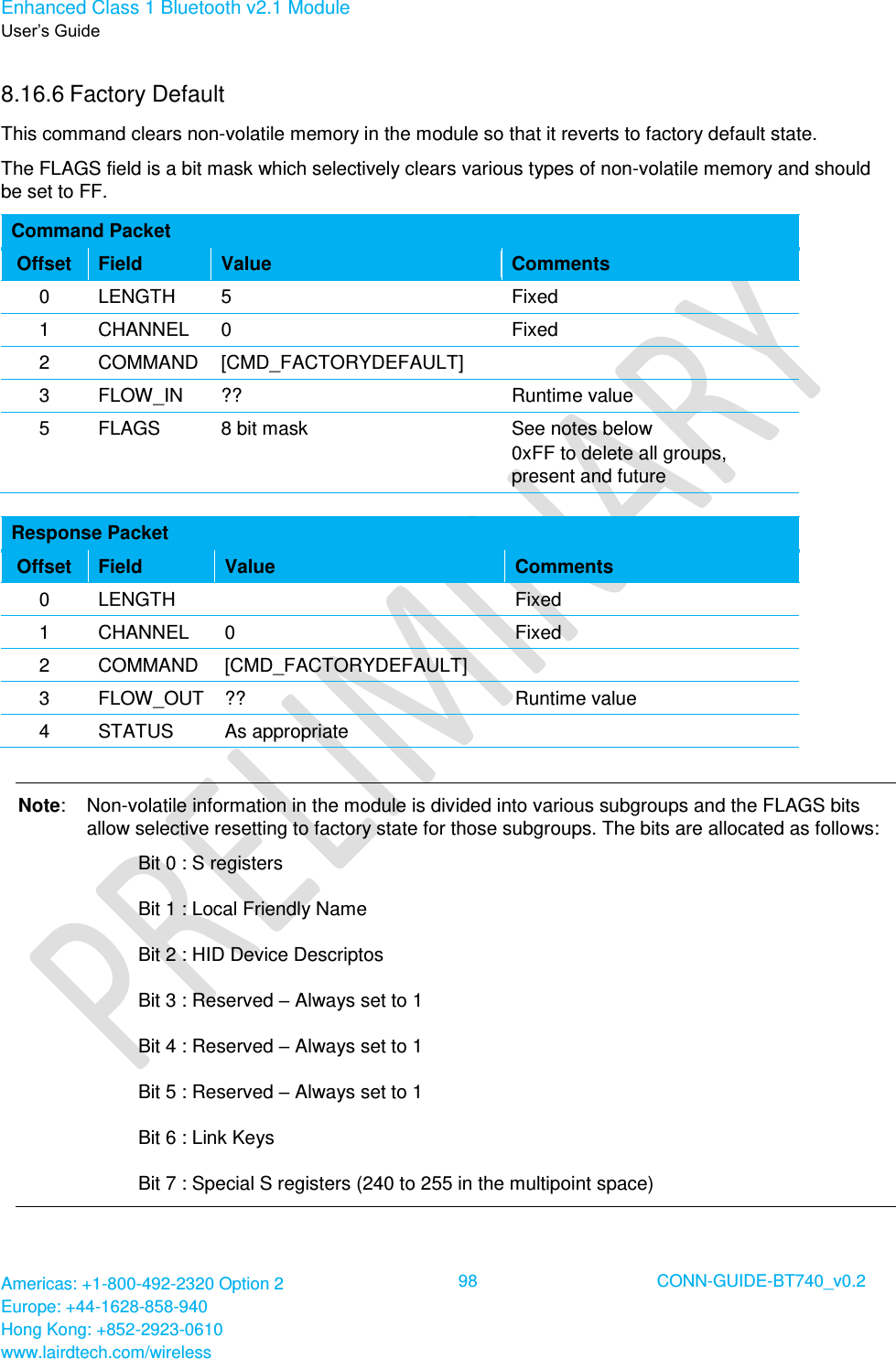 Enhanced Class 1 Bluetooth v2.1 Module User’s Guide Americas: +1-800-492-2320 Option 2 Europe: +44-1628-858-940 Hong Kong: +852-2923-0610 www.lairdtech.com/wireless  98 CONN-GUIDE-BT740_v0.2  8.16.6 Factory Default  This command clears non-volatile memory in the module so that it reverts to factory default state. The FLAGS field is a bit mask which selectively clears various types of non-volatile memory and should be set to FF. Command Packet Offset Field Value Comments 0 LENGTH 5 Fixed 1 CHANNEL 0 Fixed 2 COMMAND [CMD_FACTORYDEFAULT]  3 FLOW_IN ?? Runtime value 5 FLAGS 8 bit mask See notes below 0xFF to delete all groups, present and future  Response Packet Offset Field Value Comments 0 LENGTH  Fixed 1 CHANNEL 0 Fixed 2 COMMAND [CMD_FACTORYDEFAULT]  3 FLOW_OUT ?? Runtime value 4 STATUS As appropriate   Note:  Non-volatile information in the module is divided into various subgroups and the FLAGS bits allow selective resetting to factory state for those subgroups. The bits are allocated as follows:     Bit 0 : S registers     Bit 1 : Local Friendly Name     Bit 2 : HID Device Descriptos     Bit 3 : Reserved – Always set to 1     Bit 4 : Reserved – Always set to 1     Bit 5 : Reserved – Always set to 1     Bit 6 : Link Keys     Bit 7 : Special S registers (240 to 255 in the multipoint space) 